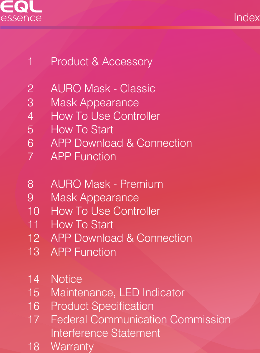 Index123 45678910 1112131415161718 Product &amp; AccessoryAURO Mask - ClassicMask AppearanceHow To Use ControllerHow To StartAPP Download &amp; ConnectionAPP FunctionAURO Mask - PremiumMask AppearanceHow To Use ControllerHow To StartAPP Download &amp; ConnectionAPP FunctionNoticeMaintenance, LED IndicatorProduct SpecificationFederal Communication Commission Interference StatementWarranty