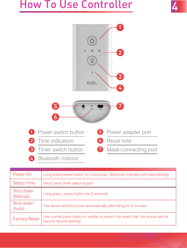 1Power switch buttonTime indicatorsTimer switch buttonBluetooth indictor526347Power adapter portReset holeMask-connecting port1342576How To Use Controller 4Power OnLong press power button for 3 seconds,  Bluetoorh indicator will keep blinkingSelect TimeShort press timer switch buttonShut down (Manual)Long press  power button for 3 secondsShut down (Auto)The device will shut down automatically after idling for 5 minutesFactory ResetUse a small point object or needle to poke in the reset hole, the device will be back to factory settings