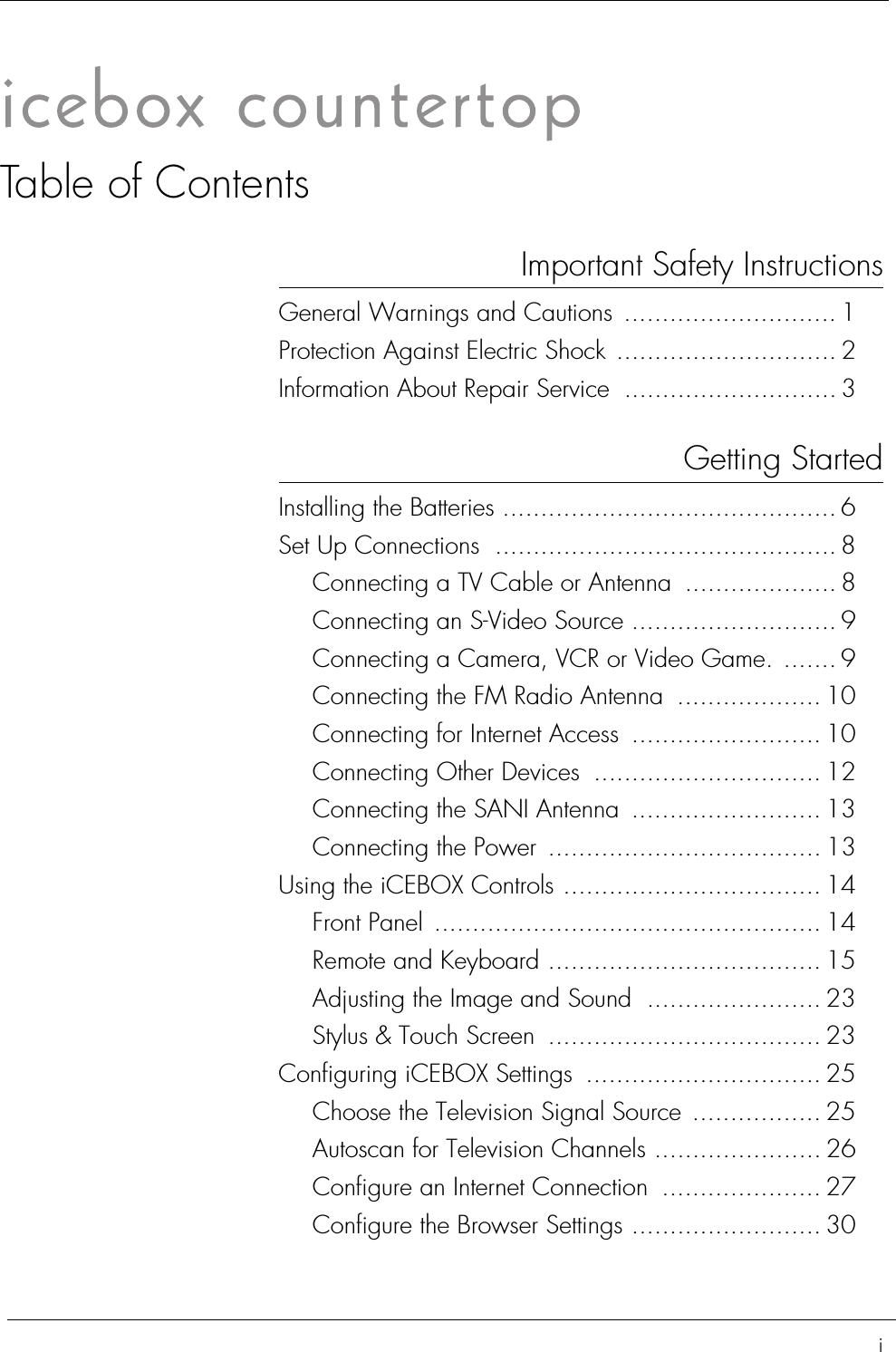 iTable of ContentsImportant Safety InstructionsGeneral Warnings and Cautions  ............................ 1Protection Against Electric Shock ............................. 2Information About Repair Service  ............................ 3Getting StartedInstalling the Batteries ............................................ 6Set Up Connections ............................................. 8Connecting a TV Cable or Antenna  .................... 8Connecting an S-Video Source ........................... 9Connecting a Camera, VCR or Video Game. ....... 9Connecting the FM Radio Antenna  ................... 10Connecting for Internet Access  ......................... 10Connecting Other Devices  .............................. 12Connecting the SANI Antenna  ......................... 13Connecting the Power  .................................... 13Using the iCEBOX Controls .................................. 14Front Panel ................................................... 14Remote and Keyboard .................................... 15Adjusting the Image and Sound  ....................... 23Stylus &amp; Touch Screen .................................... 23Configuring iCEBOX Settings  ............................... 25Choose the Television Signal Source ................. 25Autoscan for Television Channels ...................... 26Configure an Internet Connection  ..................... 27Configure the Browser Settings ......................... 30