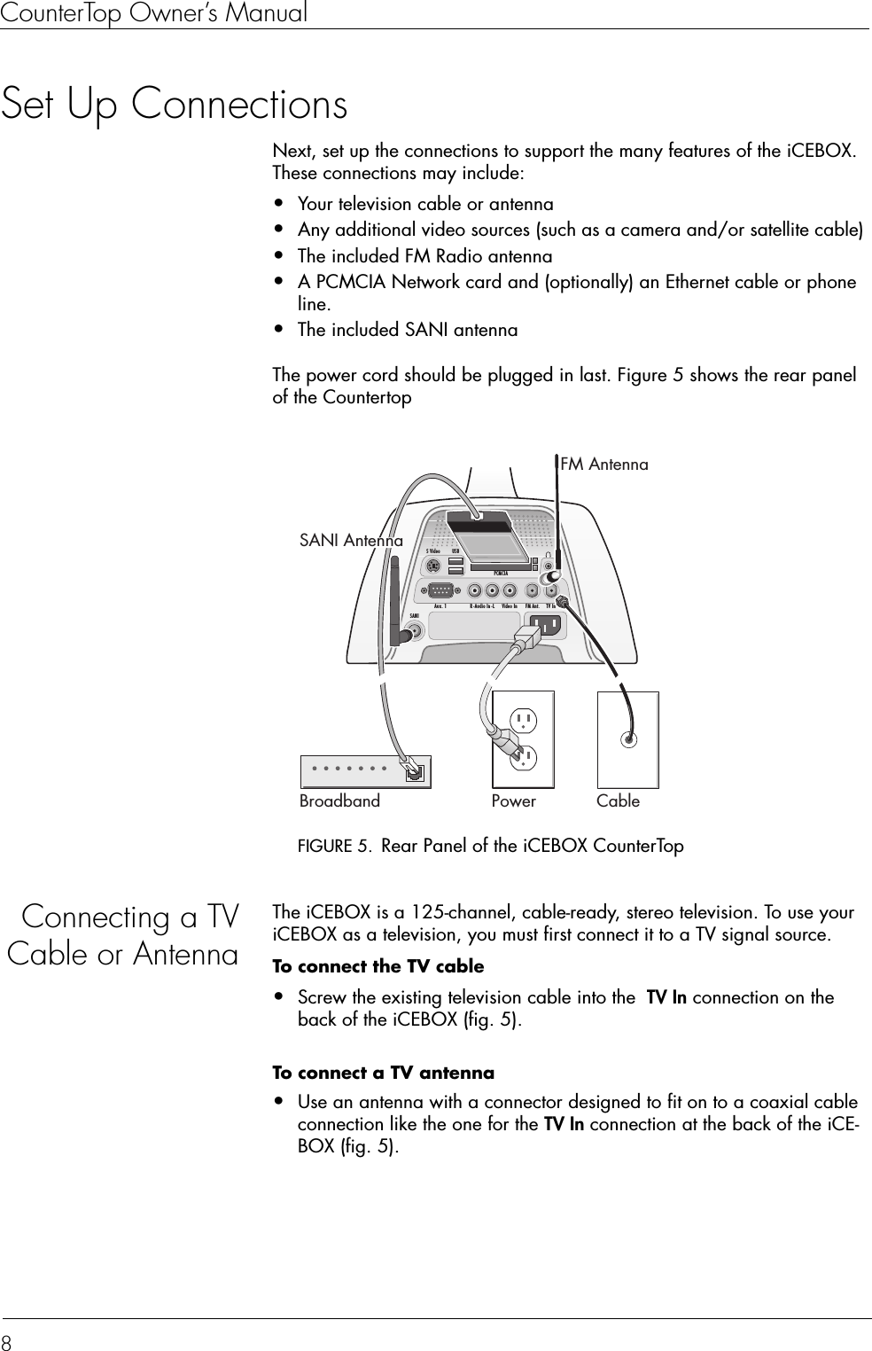 CounterTop Owner’s Manual8Set Up ConnectionsNext, set up the connections to support the many features of the iCEBOX. These connections may include:•Your television cable or antenna•Any additional video sources (such as a camera and/or satellite cable)•The included FM Radio antenna•A PCMCIA Network card and (optionally) an Ethernet cable or phone line.•The included SANI antennaThe power cord should be plugged in last. Figure 5 shows the rear panel of the CountertopFIGURE 5. Rear Panel of the iCEBOX CounterTopConnecting a TVCable or AntennaThe iCEBOX is a 125-channel, cable-ready, stereo television. To use your iCEBOX as a television, you must first connect it to a TV signal source.To connect the TV cable•Screw the existing television cable into the  TV In connection on the back of the iCEBOX (fig. 5). To connect a TV antenna  •Use an antenna with a connector designed to fit on to a coaxial cable connection like the one for the TV In connection at the back of the iCE-BOX (fig. 5). Broadband CablePowerFM AntennaFM Ant. TV InAux. 1USBVideo InR -Audio In -LPCMCIAS VideoSANISANI Antenna