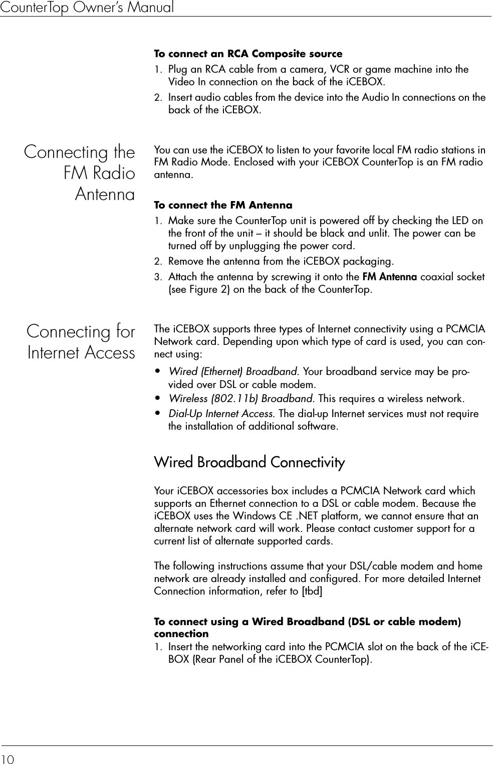 CounterTop Owner’s Manual10To connect an RCA Composite source  1. Plug an RCA cable from a camera, VCR or game machine into the Video In connection on the back of the iCEBOX.2. Insert audio cables from the device into the Audio In connections on the back of the iCEBOX.Connecting theFM RadioAntennaYou can use the iCEBOX to listen to your favorite local FM radio stations in FM Radio Mode. Enclosed with your iCEBOX CounterTop is an FM radio antenna.To connect the FM Antenna  1. Make sure the CounterTop unit is powered off by checking the LED on the front of the unit – it should be black and unlit. The power can be turned off by unplugging the power cord. 2. Remove the antenna from the iCEBOX packaging.3. Attach the antenna by screwing it onto the FM Antenna coaxial socket (see Figure 2) on the back of the CounterTop.Connecting forInternet AccessThe iCEBOX supports three types of Internet connectivity using a PCMCIA Network card. Depending upon which type of card is used, you can con-nect using:•Wired (Ethernet) Broadband. Your broadband service may be pro-vided over DSL or cable modem.•Wireless (802.11b) Broadband. This requires a wireless network.•Dial-Up Internet Access. The dial-up Internet services must not require the installation of additional software.Wired Broadband ConnectivityYour iCEBOX accessories box includes a PCMCIA Network card which supports an Ethernet connection to a DSL or cable modem. Because the iCEBOX uses the Windows CE .NET platform, we cannot ensure that an alternate network card will work. Please contact customer support for a current list of alternate supported cards.The following instructions assume that your DSL/cable modem and home network are already installed and configured. For more detailed Internet Connection information, refer to [tbd]To connect using a Wired Broadband (DSL or cable modem) connection  1. Insert the networking card into the PCMCIA slot on the back of the iCE-BOX (Rear Panel of the iCEBOX CounterTop).