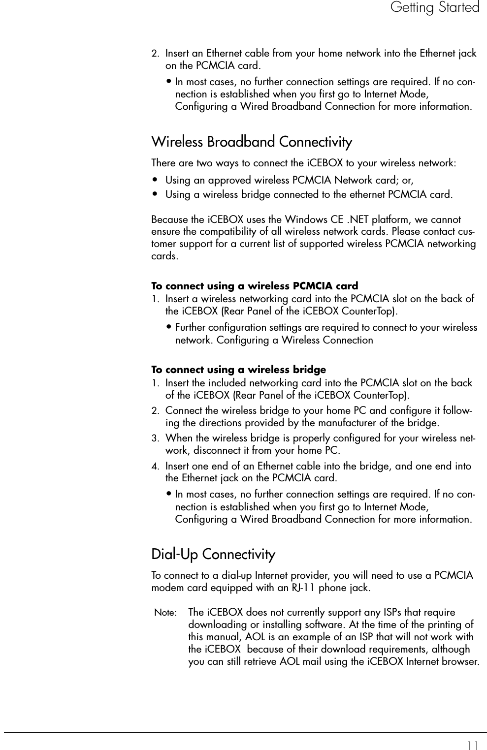 11Getting Started2. Insert an Ethernet cable from your home network into the Ethernet jack on the PCMCIA card.•In most cases, no further connection settings are required. If no con-nection is established when you first go to Internet Mode, Configuring a Wired Broadband Connection for more information. Wireless Broadband ConnectivityThere are two ways to connect the iCEBOX to your wireless network: •Using an approved wireless PCMCIA Network card; or,•Using a wireless bridge connected to the ethernet PCMCIA card. Because the iCEBOX uses the Windows CE .NET platform, we cannot ensure the compatibility of all wireless network cards. Please contact cus-tomer support for a current list of supported wireless PCMCIA networking cards.To connect using a wireless PCMCIA card  1. Insert a wireless networking card into the PCMCIA slot on the back of the iCEBOX (Rear Panel of the iCEBOX CounterTop).•Further configuration settings are required to connect to your wireless network. Configuring a Wireless Connection To connect using a wireless bridge  1. Insert the included networking card into the PCMCIA slot on the back of the iCEBOX (Rear Panel of the iCEBOX CounterTop).2. Connect the wireless bridge to your home PC and configure it follow-ing the directions provided by the manufacturer of the bridge.3. When the wireless bridge is properly configured for your wireless net-work, disconnect it from your home PC.4. Insert one end of an Ethernet cable into the bridge, and one end into the Ethernet jack on the PCMCIA card.•In most cases, no further connection settings are required. If no con-nection is established when you first go to Internet Mode, Configuring a Wired Broadband Connection for more information. Dial-Up ConnectivityTo connect to a dial-up Internet provider, you will need to use a PCMCIA modem card equipped with an RJ-11 phone jack. Note:  The iCEBOX does not currently support any ISPs that require downloading or installing software. At the time of the printing of this manual, AOL is an example of an ISP that will not work with the iCEBOX  because of their download requirements, although you can still retrieve AOL mail using the iCEBOX Internet browser.