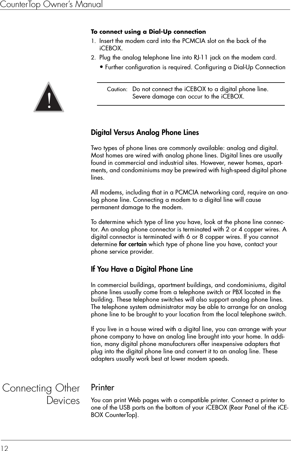 CounterTop Owner’s Manual12To connect using a Dial-Up connection  1. Insert the modem card into the PCMCIA slot on the back of the iCEBOX.2. Plug the analog telephone line into RJ-11 jack on the modem card.•Further configuration is required. Configuring a Dial-Up Connection Digital Versus Analog Phone LinesTwo types of phone lines are commonly available: analog and digital. Most homes are wired with analog phone lines. Digital lines are usually found in commercial and industrial sites. However, newer homes, apart-ments, and condominiums may be prewired with high-speed digital phone lines.All modems, including that in a PCMCIA networking card, require an ana-log phone line. Connecting a modem to a digital line will cause permanent damage to the modem.To determine which type of line you have, look at the phone line connec-tor. An analog phone connector is terminated with 2 or 4 copper wires. A digital connector is terminated with 6 or 8 copper wires. If you cannot determine for certain which type of phone line you have, contact your phone service provider.If You Have a Digital Phone LineIn commercial buildings, apartment buildings, and condominiums, digital phone lines usually come from a telephone switch or PBX located in the building. These telephone switches will also support analog phone lines. The telephone system administrator may be able to arrange for an analog phone line to be brought to your location from the local telephone switch.If you live in a house wired with a digital line, you can arrange with your phone company to have an analog line brought into your home. In addi-tion, many digital phone manufacturers offer inexpensive adapters that plug into the digital phone line and convert it to an analog line. These adapters usually work best at lower modem speeds.Connecting OtherDevicesPrinterYou can print Web pages with a compatible printer. Connect a printer to one of the USB ports on the bottom of your iCEBOX (Rear Panel of the iCE-BOX CounterTop).  Caution:  Do not connect the iCEBOX to a digital phone line. Severe damage can occur to the iCEBOX.!