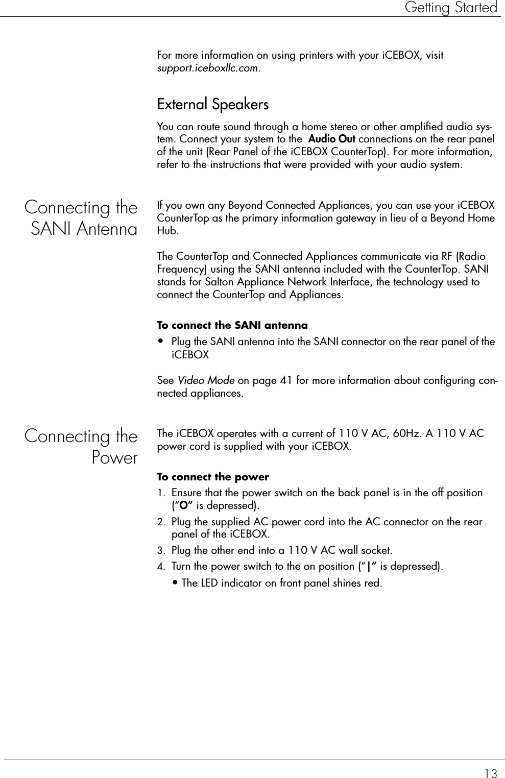 13Getting StartedFor more information on using printers with your iCEBOX, visit support.iceboxllc.com.External SpeakersYou can route sound through a home stereo or other amplified audio sys-tem. Connect your system to the  Audio Out connections on the rear panel of the unit (Rear Panel of the iCEBOX CounterTop). For more information, refer to the instructions that were provided with your audio system.Connecting theSANI AntennaIf you own any Beyond Connected Appliances, you can use your iCEBOX CounterTop as the primary information gateway in lieu of a Beyond Home Hub. The CounterTop and Connected Appliances communicate via RF (Radio Frequency) using the SANI antenna included with the CounterTop. SANI stands for Salton Appliance Network Interface, the technology used to connect the CounterTop and Appliances.To connect the SANI antenna  •Plug the SANI antenna into the SANI connector on the rear panel of the iCEBOX See Video Mode on page 41 for more information about configuring con-nected appliances.Connecting thePowerThe iCEBOX operates with a current of 110 V AC, 60Hz. A 110 V AC power cord is supplied with your iCEBOX.To connect the power  1. Ensure that the power switch on the back panel is in the off position (“O” is depressed).2. Plug the supplied AC power cord into the AC connector on the rear panel of the iCEBOX.3. Plug the other end into a 110 V AC wall socket.4. Turn the power switch to the on position (“|” is depressed).•The LED indicator on front panel shines red.