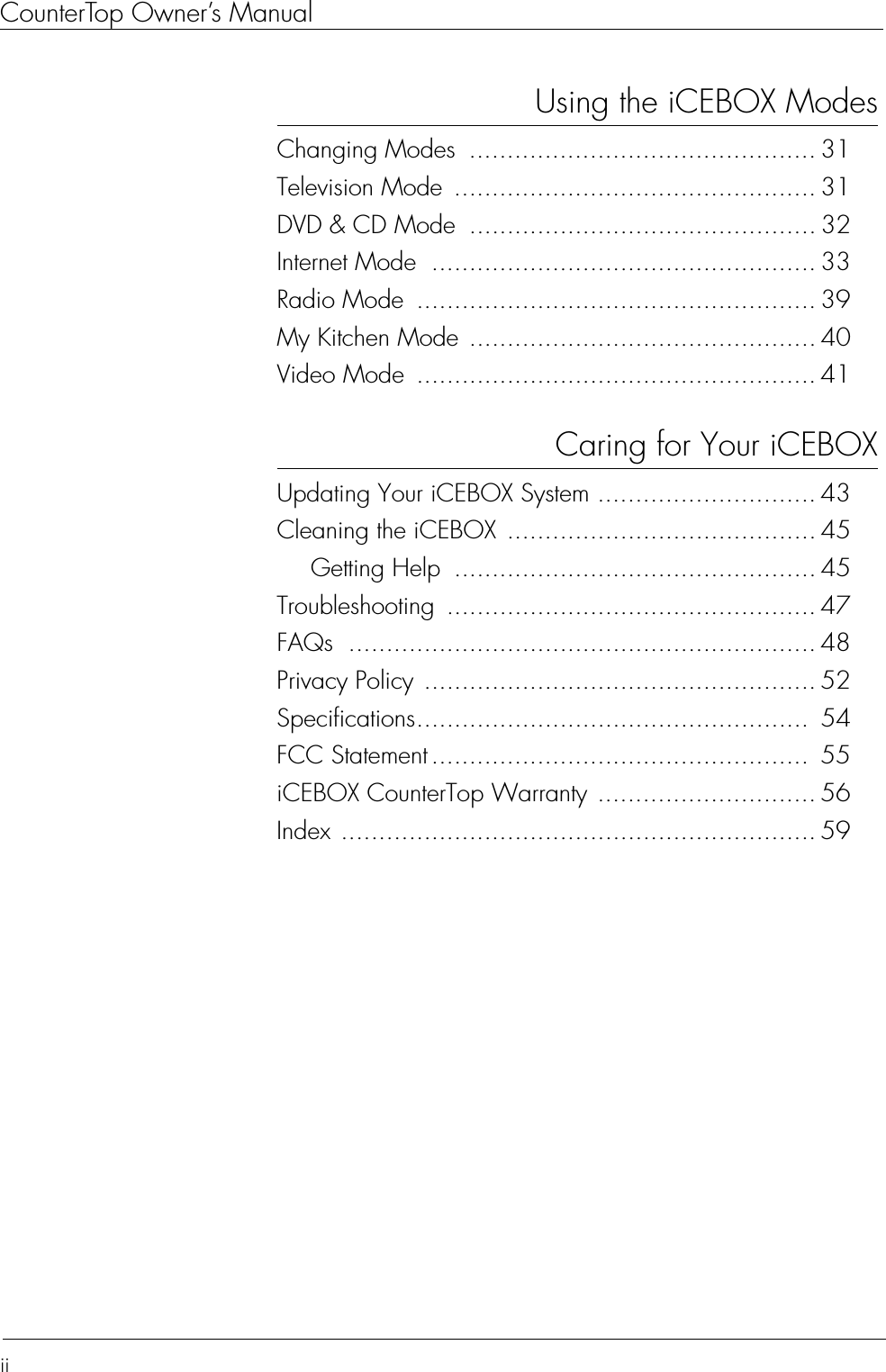 CounterTop Owner’s ManualiiUsing the iCEBOX ModesChanging Modes  .............................................. 31Television Mode  ................................................ 31DVD &amp; CD Mode .............................................. 32Internet Mode  ................................................... 33Radio Mode  ..................................................... 39My Kitchen Mode .............................................. 40Video Mode  ..................................................... 41Caring for Your iCEBOXUpdating Your iCEBOX System ............................. 43Cleaning the iCEBOX ......................................... 45Getting Help  ................................................ 45Troubleshooting ................................................. 47FAQs .............................................................. 48Privacy Policy .................................................... 52Specifications....................................................  54FCC Statement ..................................................  55iCEBOX CounterTop Warranty ............................. 56Index ............................................................... 59