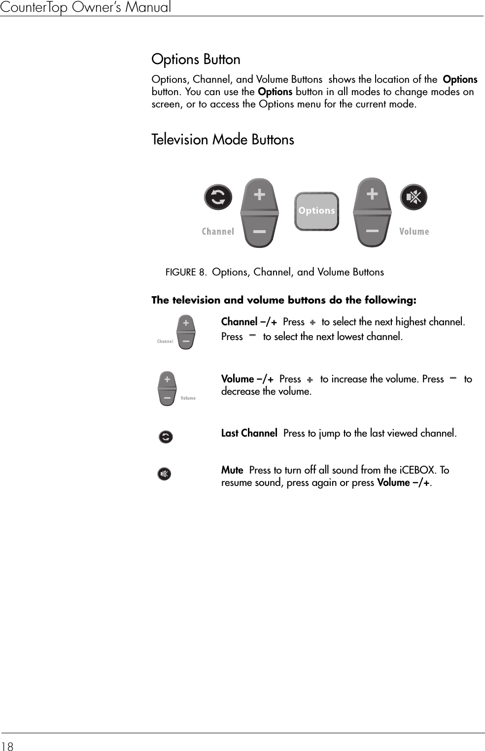 CounterTop Owner’s Manual18Options ButtonOptions, Channel, and Volume Buttons  shows the location of the  Options button. You can use the Options button in all modes to change modes on screen, or to access the Options menu for the current mode.Television Mode ButtonsFIGURE 8. Options, Channel, and Volume ButtonsThe television and volume buttons do the following:  Channel –/+  Press   to select the next highest channel. Press   to select the next lowest channel.Volume –/+  Press   to increase the volume. Press   to decrease the volume.Last Channel  Press to jump to the last viewed channel.Mute  Press to turn off all sound from the iCEBOX. To resume sound, press again or press Volume –/+.