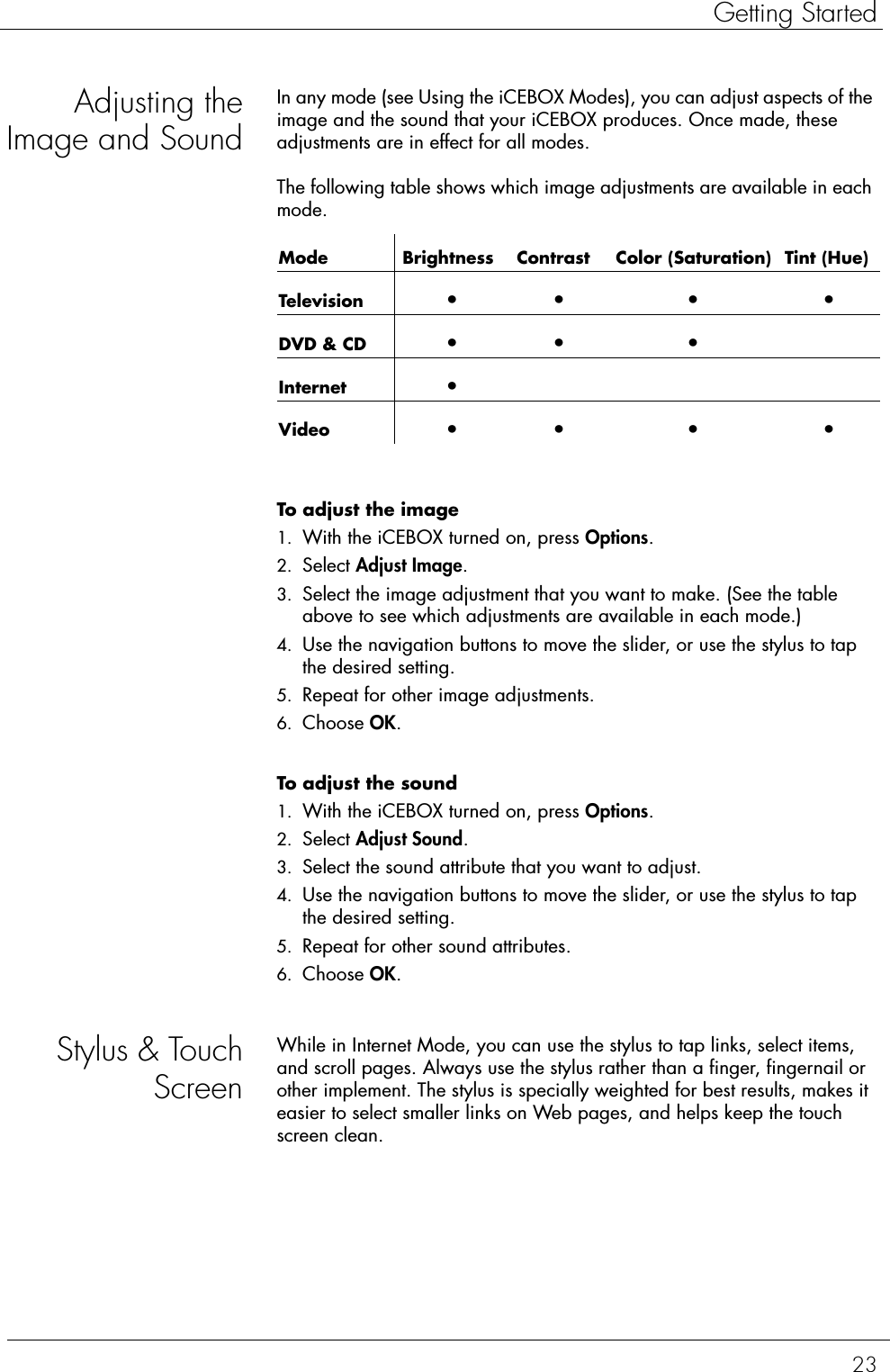 23Getting StartedAdjusting theImage and SoundIn any mode (see Using the iCEBOX Modes), you can adjust aspects of the image and the sound that your iCEBOX produces. Once made, these adjustments are in effect for all modes.The following table shows which image adjustments are available in each mode.To adjust the image  1. With the iCEBOX turned on, press Options.2. Select Adjust Image.3. Select the image adjustment that you want to make. (See the table above to see which adjustments are available in each mode.) 4. Use the navigation buttons to move the slider, or use the stylus to tap the desired setting. 5. Repeat for other image adjustments.6. Choose OK.To adjust the sound  1. With the iCEBOX turned on, press Options.2. Select Adjust Sound.3. Select the sound attribute that you want to adjust.4. Use the navigation buttons to move the slider, or use the stylus to tap the desired setting. 5. Repeat for other sound attributes.6. Choose OK.Stylus &amp; TouchScreenWhile in Internet Mode, you can use the stylus to tap links, select items, and scroll pages. Always use the stylus rather than a finger, fingernail or other implement. The stylus is specially weighted for best results, makes it easier to select smaller links on Web pages, and helps keep the touch screen clean.Mode  Brightness  Contrast  Color (Saturation)  Tint (Hue)Television •• • •DVD &amp; CD •• •Internet •Video •• • •