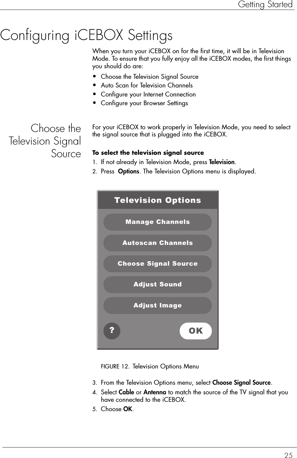 25Getting StartedConfiguring iCEBOX SettingsWhen you turn your iCEBOX on for the first time, it will be in Television Mode. To ensure that you fully enjoy all the iCEBOX modes, the first things you should do are:•Choose the Television Signal Source•Auto Scan for Television Channels•Configure your Internet Connection•Configure your Browser SettingsChoose theTelevision SignalSourceFor your iCEBOX to work properly in Television Mode, you need to select the signal source that is plugged into the iCEBOX.To select the television signal source  1. If not already in Television Mode, press Television.2. Press  Options. The Television Options menu is displayed.FIGURE 12. Television Options Menu3. From the Television Options menu, select Choose Signal Source. 4. Select Cable or Antenna to match the source of the TV signal that you have connected to the iCEBOX. 5. Choose OK.Television OptionsManage ChannelsAutoscan ChannelsChoose Signal SourceAdjust SoundAdjust ImageOK?