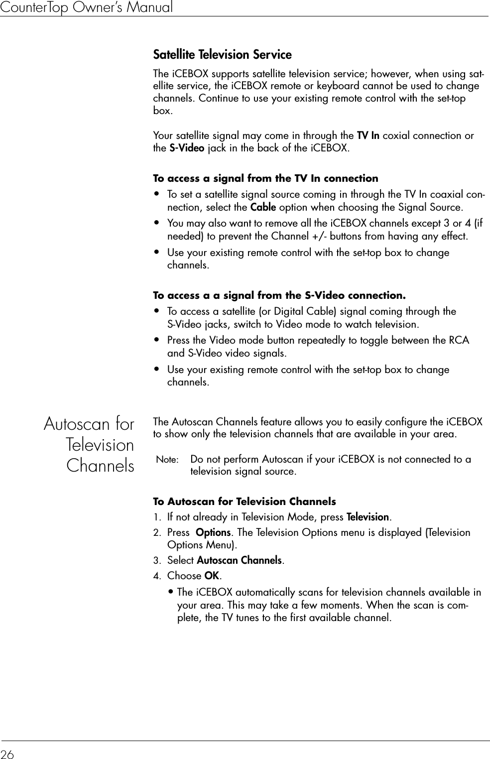 CounterTop Owner’s Manual26Satellite Television ServiceThe iCEBOX supports satellite television service; however, when using sat-ellite service, the iCEBOX remote or keyboard cannot be used to change channels. Continue to use your existing remote control with the set-top box. Your satellite signal may come in through the TV In coxial connection or the S-Video jack in the back of the iCEBOX. To access a signal from the TV In connection  •To set a satellite signal source coming in through the TV In coaxial con-nection, select the Cable option when choosing the Signal Source.•You may also want to remove all the iCEBOX channels except 3 or 4 (if needed) to prevent the Channel +/- buttons from having any effect.•Use your existing remote control with the set-top box to change channels.To access a a signal from the S-Video connection.  •To access a satellite (or Digital Cable) signal coming through the S-Video jacks, switch to Video mode to watch television. •Press the Video mode button repeatedly to toggle between the RCA and S-Video video signals.•Use your existing remote control with the set-top box to change channels.Autoscan forTelevisionChannelsThe Autoscan Channels feature allows you to easily configure the iCEBOX to show only the television channels that are available in your area. Note:  Do not perform Autoscan if your iCEBOX is not connected to a television signal source.To Autoscan for Television Channels  1. If not already in Television Mode, press Television.2. Press  Options. The Television Options menu is displayed (Television Options Menu).3. Select Autoscan Channels.4. Choose OK.•The iCEBOX automatically scans for television channels available in your area. This may take a few moments. When the scan is com-plete, the TV tunes to the first available channel. 