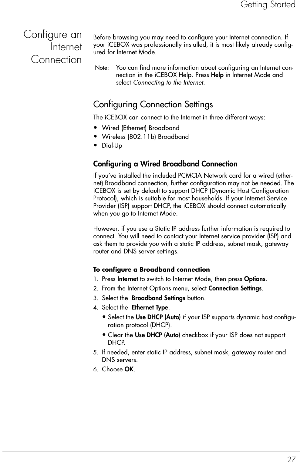 27Getting StartedConfigure anInternetConnectionBefore browsing you may need to configure your Internet connection. If your iCEBOX was professionally installed, it is most likely already config-ured for Internet Mode.  Note:  You can find more information about configuring an Internet con-nection in the iCEBOX Help. Press Help in Internet Mode and select Connecting to the Internet. Configuring Connection SettingsThe iCEBOX can connect to the Internet in three different ways: •Wired (Ethernet) Broadband •Wireless (802.11b) Broadband •Dial-UpConfiguring a Wired Broadband ConnectionIf you’ve installed the included PCMCIA Network card for a wired (ether-net) Broadband connection, further configuration may not be needed. The iCEBOX is set by default to support DHCP (Dynamic Host Configuration Protocol), which is suitable for most households. If your Internet Service Provider (ISP) support DHCP, the iCEBOX should connect automatically when you go to Internet Mode.However, if you use a Static IP address further information is required to connect. You will need to contact your Internet service provider (ISP) and ask them to provide you with a static IP address, subnet mask, gateway router and DNS server settings. To configure a Broadband connection  1. Press Internet to switch to Internet Mode, then press Options.2. From the Internet Options menu, select Connection Settings.3. Select the  Broadband Settings button.4. Select the  Ethernet Type.•Select the Use DHCP (Auto) if your ISP supports dynamic host configu-ration protocol (DHCP). •Clear the Use DHCP (Auto) checkbox if your ISP does not support DHCP. 5. If needed, enter static IP address, subnet mask, gateway router and DNS servers.6. Choose OK. 