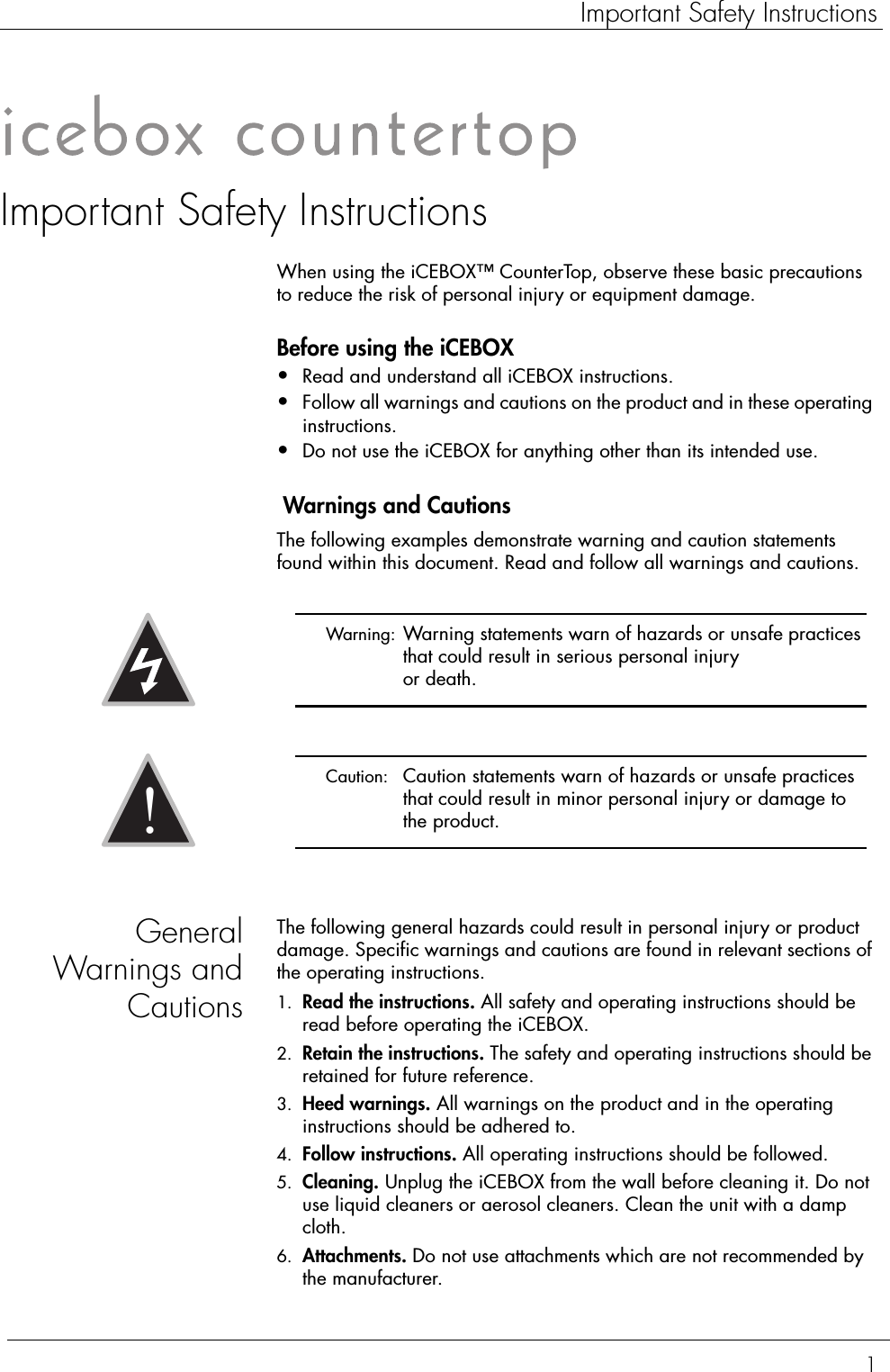 1Important Safety InstructionsImportant Safety InstructionsWhen using the iCEBOX™ CounterTop, observe these basic precautions to reduce the risk of personal injury or equipment damage.Before using the iCEBOX•Read and understand all iCEBOX instructions.•Follow all warnings and cautions on the product and in these operating instructions.•Do not use the iCEBOX for anything other than its intended use. Warnings and CautionsThe following examples demonstrate warning and caution statements found within this document. Read and follow all warnings and cautions.GeneralWarnings andCautionsThe following general hazards could result in personal injury or product damage. Specific warnings and cautions are found in relevant sections of the operating instructions.1. Read the instructions. All safety and operating instructions should be read before operating the iCEBOX.2. Retain the instructions. The safety and operating instructions should be retained for future reference.3. Heed warnings. All warnings on the product and in the operating instructions should be adhered to.4. Follow instructions. All operating instructions should be followed.5. Cleaning. Unplug the iCEBOX from the wall before cleaning it. Do not use liquid cleaners or aerosol cleaners. Clean the unit with a damp cloth.6. Attachments. Do not use attachments which are not recommended by the manufacturer. Warning:  Warning statements warn of hazards or unsafe practices that could result in serious personal injury or death. Caution:  Caution statements warn of hazards or unsafe practices that could result in minor personal injury or damage to the product.!