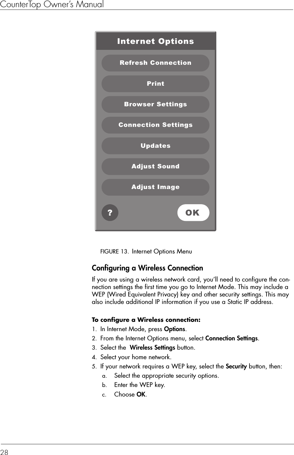 CounterTop Owner’s Manual28FIGURE 13. Internet Options MenuConfiguring a Wireless ConnectionIf you are using a wireless network card, you’ll need to configure the con-nection settings the first time you go to Internet Mode. This may include a WEP (Wired Equivalent Privacy) key and other security settings. This may also include additional IP information if you use a Static IP address.To configure a Wireless connection:  1. In Internet Mode, press Options.2. From the Internet Options menu, select Connection Settings.3. Select the  Wireless Settings button.4. Select your home network.5. If your network requires a WEP key, select the Security button, then: a. Select the appropriate security options. b. Enter the WEP key. c. Choose OK.Internet OptionsRefresh ConnectionPrintBrowser SettingsAdjust SoundAdjust ImageOK?Connection SettingsUpdates