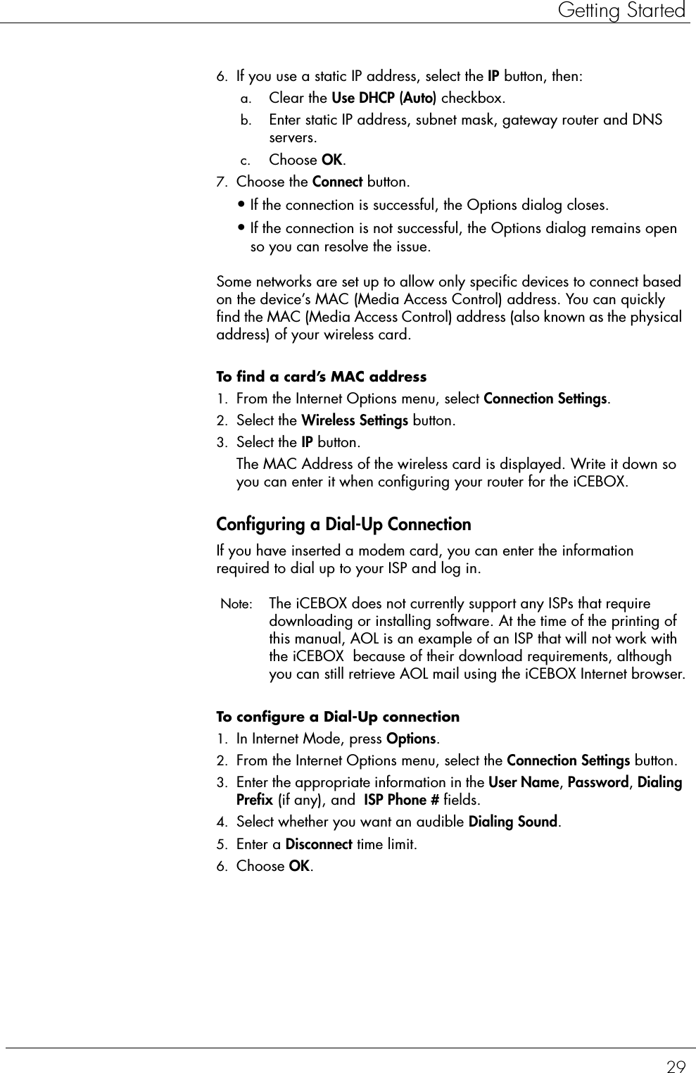 29Getting Started6. If you use a static IP address, select the IP button, then: a. Clear the Use DHCP (Auto) checkbox. b. Enter static IP address, subnet mask, gateway router and DNS servers. c. Choose OK.7. Choose the Connect button.•If the connection is successful, the Options dialog closes.•If the connection is not successful, the Options dialog remains open so you can resolve the issue.Some networks are set up to allow only specific devices to connect based on the device’s MAC (Media Access Control) address. You can quickly find the MAC (Media Access Control) address (also known as the physical address) of your wireless card. To find a card’s MAC address  1. From the Internet Options menu, select Connection Settings.2. Select the Wireless Settings button.3. Select the IP button.The MAC Address of the wireless card is displayed. Write it down so you can enter it when configuring your router for the iCEBOX.Configuring a Dial-Up ConnectionIf you have inserted a modem card, you can enter the information required to dial up to your ISP and log in.  Note:  The iCEBOX does not currently support any ISPs that require downloading or installing software. At the time of the printing of this manual, AOL is an example of an ISP that will not work with the iCEBOX  because of their download requirements, although you can still retrieve AOL mail using the iCEBOX Internet browser.To configure a Dial-Up connection  1. In Internet Mode, press Options.2. From the Internet Options menu, select the Connection Settings button.3. Enter the appropriate information in the User Name, Password, Dialing Prefix (if any), and  ISP Phone # fields.4. Select whether you want an audible Dialing Sound.5. Enter a Disconnect time limit.6. Choose OK.