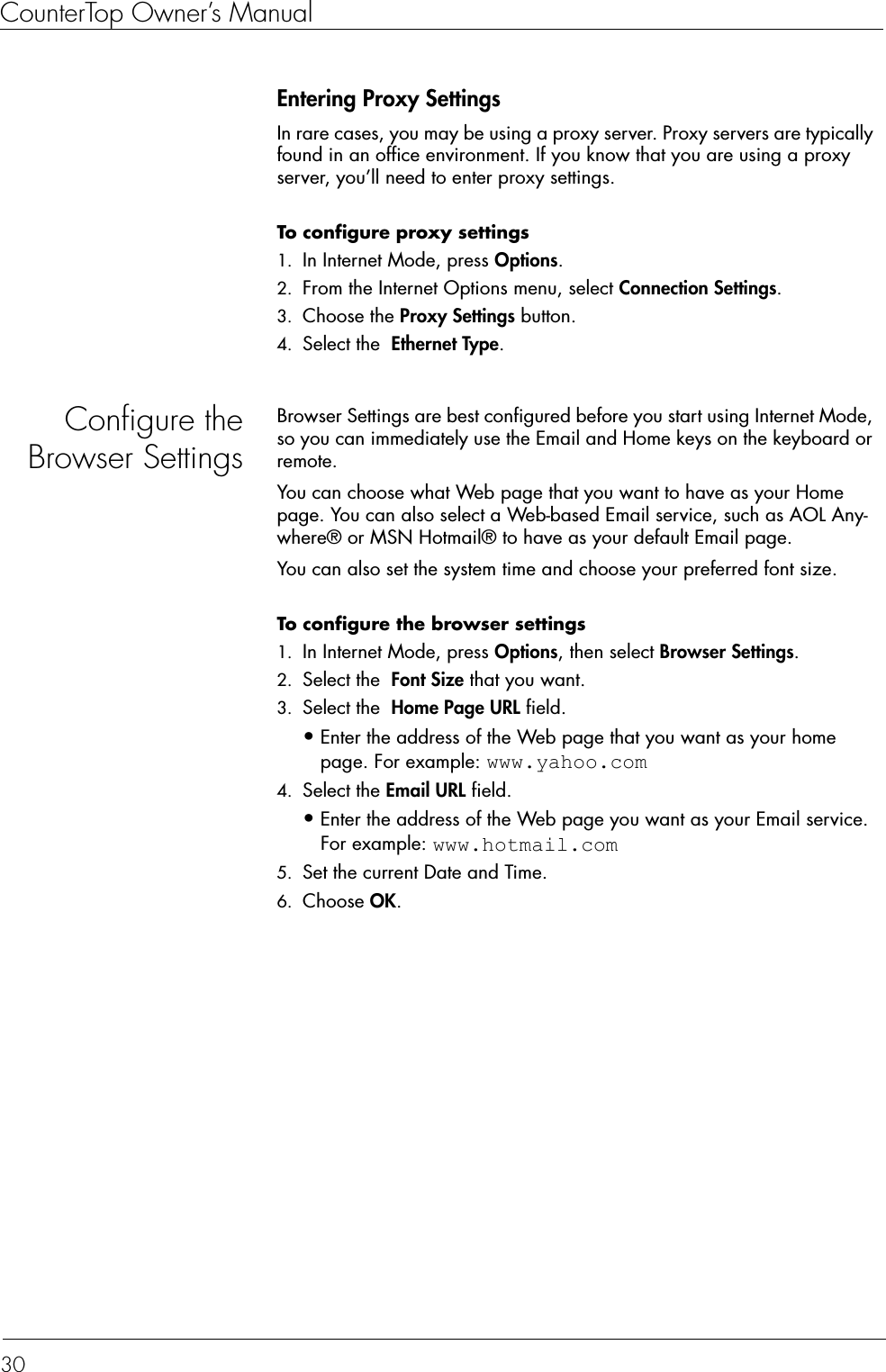 CounterTop Owner’s Manual30Entering Proxy SettingsIn rare cases, you may be using a proxy server. Proxy servers are typically found in an office environment. If you know that you are using a proxy server, you’ll need to enter proxy settings.To configure proxy settings  1. In Internet Mode, press Options.2. From the Internet Options menu, select Connection Settings.3. Choose the Proxy Settings button.4. Select the  Ethernet Type.Configure theBrowser SettingsBrowser Settings are best configured before you start using Internet Mode, so you can immediately use the Email and Home keys on the keyboard or remote. You can choose what Web page that you want to have as your Home page. You can also select a Web-based Email service, such as AOL Any-where® or MSN Hotmail® to have as your default Email page.You can also set the system time and choose your preferred font size.To configure the browser settings  1. In Internet Mode, press Options, then select Browser Settings.2. Select the  Font Size that you want.3. Select the  Home Page URL field.•Enter the address of the Web page that you want as your home page. For example: www.yahoo.com4. Select the Email URL field.•Enter the address of the Web page you want as your Email service. For example: www.hotmail.com5. Set the current Date and Time. 6. Choose OK.