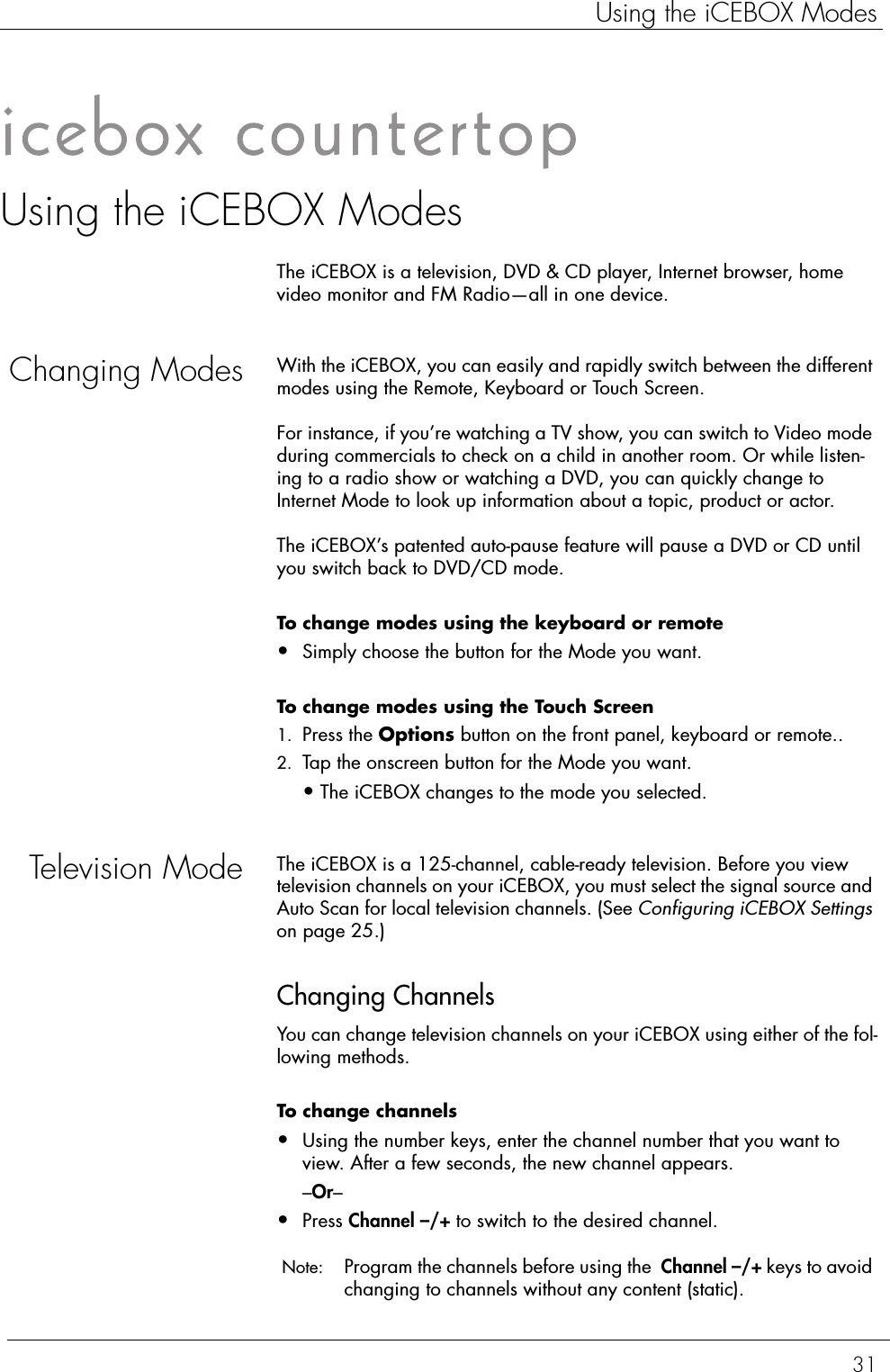 31Using the iCEBOX ModesUsing the iCEBOX ModesThe iCEBOX is a television, DVD &amp; CD player, Internet browser, home video monitor and FM Radio—all in one device. Changing Modes With the iCEBOX, you can easily and rapidly switch between the different modes using the Remote, Keyboard or Touch Screen. For instance, if you’re watching a TV show, you can switch to Video mode during commercials to check on a child in another room. Or while listen-ing to a radio show or watching a DVD, you can quickly change to Internet Mode to look up information about a topic, product or actor. The iCEBOX’s patented auto-pause feature will pause a DVD or CD until you switch back to DVD/CD mode.To change modes using the keyboard or remote  •Simply choose the button for the Mode you want.To change modes using the Touch Screen  1. Press the Options button on the front panel, keyboard or remote..2. Tap the onscreen button for the Mode you want.•The iCEBOX changes to the mode you selected.Television Mode The iCEBOX is a 125-channel, cable-ready television. Before you view television channels on your iCEBOX, you must select the signal source and Auto Scan for local television channels. (See Configuring iCEBOX Settings on page 25.) Changing ChannelsYou can change television channels on your iCEBOX using either of the fol-lowing methods. To change channels  •Using the number keys, enter the channel number that you want to view. After a few seconds, the new channel appears.–Or–•Press Channel –/+ to switch to the desired channel. Note:  Program the channels before using the  Channel –/+ keys to avoid changing to channels without any content (static).