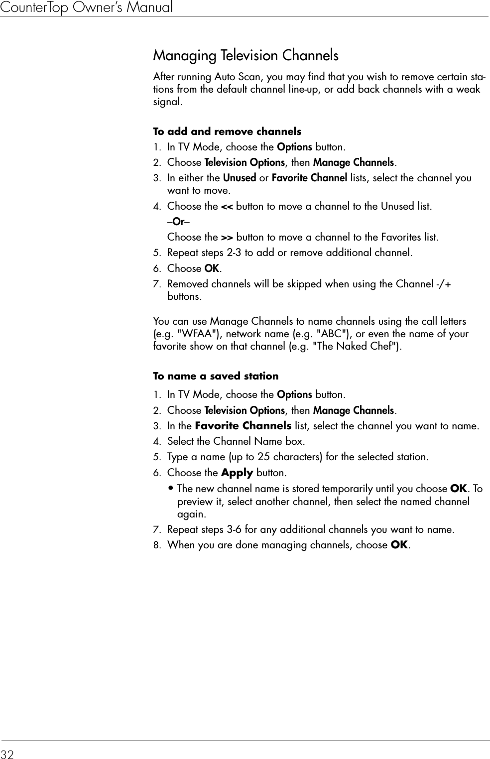 CounterTop Owner’s Manual32Managing Television ChannelsAfter running Auto Scan, you may find that you wish to remove certain sta-tions from the default channel line-up, or add back channels with a weak signal. To add and remove channels  1. In TV Mode, choose the Options button.2. Choose Television Options, then Manage Channels. 3. In either the Unused or Favorite Channel lists, select the channel you want to move. 4. Choose the &lt;&lt; button to move a channel to the Unused list.–Or–Choose the &gt;&gt; button to move a channel to the Favorites list.5. Repeat steps 2-3 to add or remove additional channel. 6. Choose OK. 7. Removed channels will be skipped when using the Channel -/+ buttons.You can use Manage Channels to name channels using the call letters (e.g. &quot;WFAA&quot;), network name (e.g. &quot;ABC&quot;), or even the name of your favorite show on that channel (e.g. &quot;The Naked Chef&quot;). To name a saved station  1. In TV Mode, choose the Options button.2. Choose Television Options, then Manage Channels.3. In the Favorite Channels list, select the channel you want to name.4. Select the Channel Name box. 5. Type a name (up to 25 characters) for the selected station. 6. Choose the Apply button.•The new channel name is stored temporarily until you choose OK. To preview it, select another channel, then select the named channel again.7. Repeat steps 3-6 for any additional channels you want to name. 8. When you are done managing channels, choose OK. 