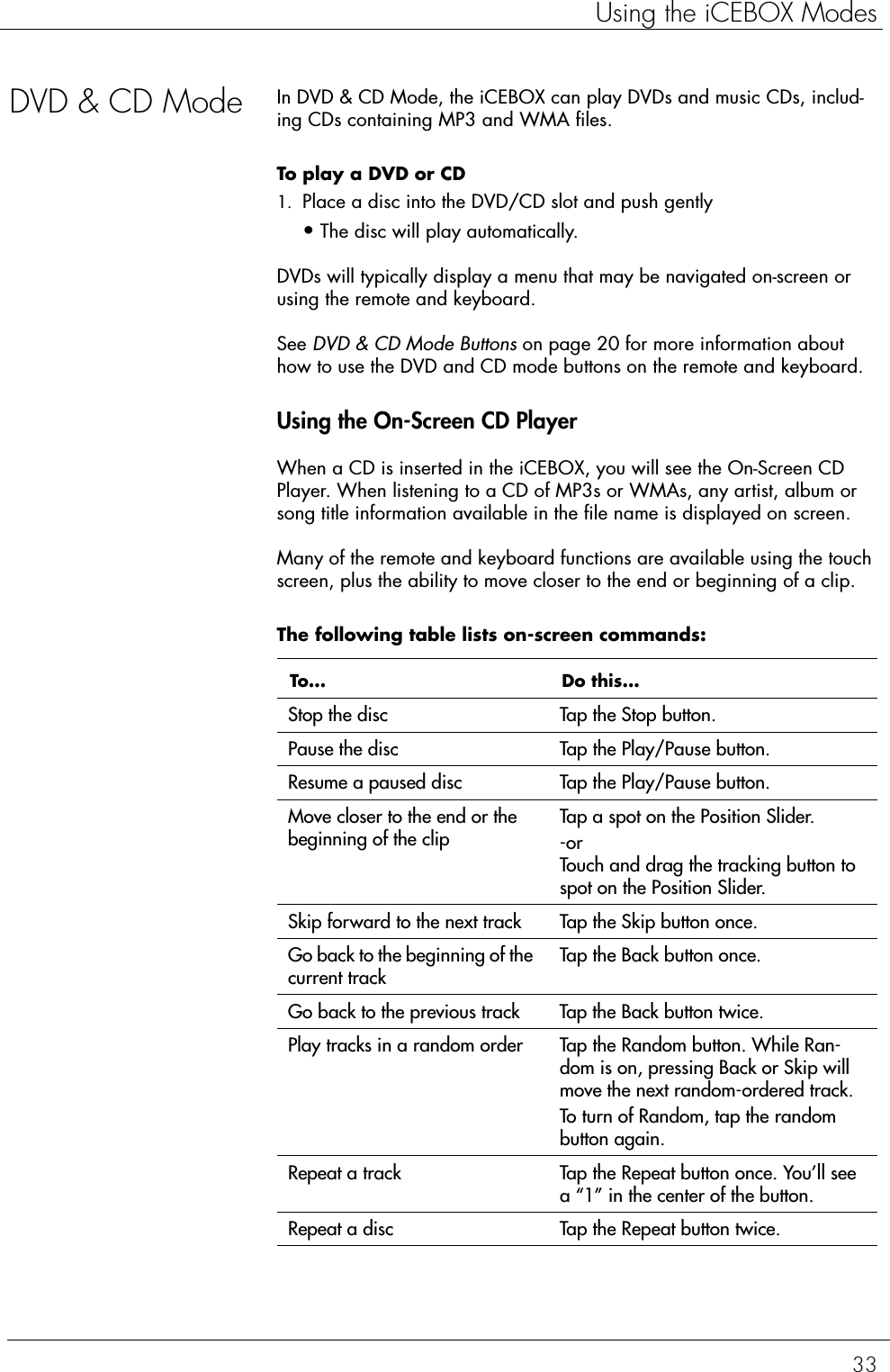 33Using the iCEBOX ModesDVD &amp; CD Mode In DVD &amp; CD Mode, the iCEBOX can play DVDs and music CDs, includ-ing CDs containing MP3 and WMA files.To play a DVD or CD  1. Place a disc into the DVD/CD slot and push gently•The disc will play automatically. DVDs will typically display a menu that may be navigated on-screen or using the remote and keyboard.See DVD &amp; CD Mode Buttons on page 20 for more information about how to use the DVD and CD mode buttons on the remote and keyboard.Using the On-Screen CD PlayerWhen a CD is inserted in the iCEBOX, you will see the On-Screen CD Player. When listening to a CD of MP3s or WMAs, any artist, album or song title information available in the file name is displayed on screen.Many of the remote and keyboard functions are available using the touch screen, plus the ability to move closer to the end or beginning of a clip. The following table lists on-screen commands:  To... Do this...Stop the disc Tap the Stop button.Pause the disc Tap the Play/Pause button.Resume a paused disc Tap the Play/Pause button.Move closer to the end or the beginning of the clipTap a spot on the Position Slider.-orTouch and drag the tracking button to spot on the Position Slider.Skip forward to the next track Tap the Skip button once.Go back to the beginning of the current trackTap the Back button once.Go back to the previous track Tap the Back button twice.Play tracks in a random order Tap the Random button. While Ran-dom is on, pressing Back or Skip will move the next random-ordered track.To turn of Random, tap the random button again.Repeat a track Tap the Repeat button once. You’ll see a “1” in the center of the button.Repeat a disc Tap the Repeat button twice.