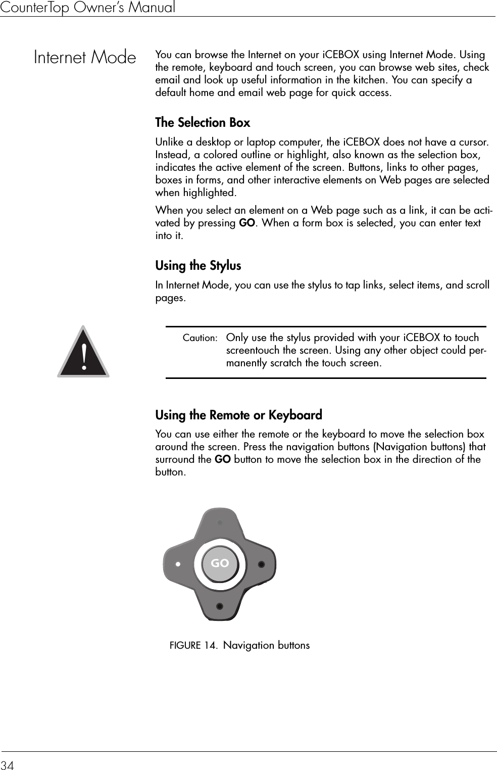 CounterTop Owner’s Manual34Internet Mode You can browse the Internet on your iCEBOX using Internet Mode. Using the remote, keyboard and touch screen, you can browse web sites, check email and look up useful information in the kitchen. You can specify a default home and email web page for quick access.The Selection BoxUnlike a desktop or laptop computer, the iCEBOX does not have a cursor. Instead, a colored outline or highlight, also known as the selection box, indicates the active element of the screen. Buttons, links to other pages, boxes in forms, and other interactive elements on Web pages are selected when highlighted.When you select an element on a Web page such as a link, it can be acti-vated by pressing GO. When a form box is selected, you can enter text into it.Using the StylusIn Internet Mode, you can use the stylus to tap links, select items, and scroll pages.Using the Remote or KeyboardYou can use either the remote or the keyboard to move the selection box around the screen. Press the navigation buttons (Navigation buttons) that surround the GO button to move the selection box in the direction of the button.FIGURE 14. Navigation buttons Caution:  Only use the stylus provided with your iCEBOX to touch screentouch the screen. Using any other object could per-manently scratch the touch screen.!