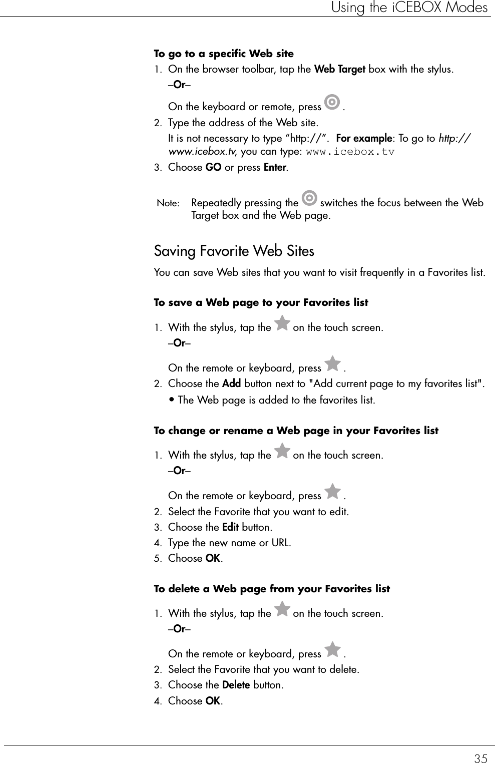 35Using the iCEBOX ModesTo go to a specific Web site  1. On the browser toolbar, tap the Web Target box with the stylus.–Or–On the keyboard or remote, press .2. Type the address of the Web site. It is not necessary to type “http://”.  For example: To go to http://www.icebox.tv, you can type: www.icebox.tv3. Choose GO or press Enter. Note:  Repeatedly pressing the switches the focus between the Web Target box and the Web page. Saving Favorite Web SitesYou can save Web sites that you want to visit frequently in a Favorites list.To save a Web page to your Favorites list  1. With the stylus, tap the on the touch screen.–Or–On the remote or keyboard, press .2. Choose the Add button next to &quot;Add current page to my favorites list&quot;.•The Web page is added to the favorites list.To change or rename a Web page in your Favorites list  1. With the stylus, tap the on the touch screen.–Or–On the remote or keyboard, press .2. Select the Favorite that you want to edit. 3. Choose the Edit button. 4. Type the new name or URL.5. Choose OK.To delete a Web page from your Favorites list  1. With the stylus, tap the on the touch screen.–Or–On the remote or keyboard, press .2. Select the Favorite that you want to delete. 3. Choose the Delete button.4. Choose OK.