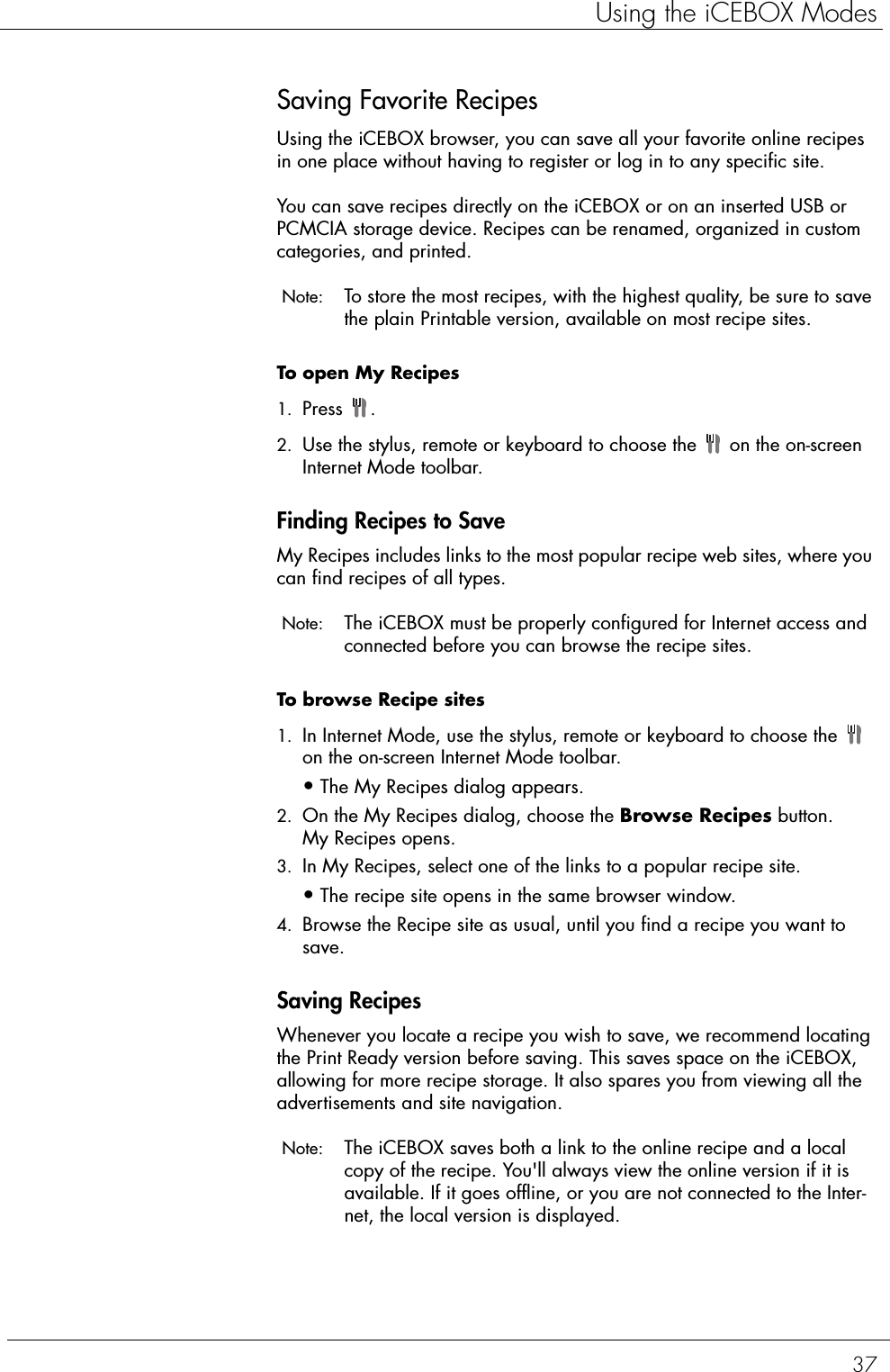 37Using the iCEBOX ModesSaving Favorite RecipesUsing the iCEBOX browser, you can save all your favorite online recipes in one place without having to register or log in to any specific site.You can save recipes directly on the iCEBOX or on an inserted USB or PCMCIA storage device. Recipes can be renamed, organized in custom categories, and printed. Note:  To store the most recipes, with the highest quality, be sure to save the plain Printable version, available on most recipe sites. To open My Recipes  1. Press .2. Use the stylus, remote or keyboard to choose the   on the on-screen Internet Mode toolbar. Finding Recipes to SaveMy Recipes includes links to the most popular recipe web sites, where you can find recipes of all types. Note:  The iCEBOX must be properly configured for Internet access and connected before you can browse the recipe sites. To browse Recipe sites   1. In Internet Mode, use the stylus, remote or keyboard to choose the   on the on-screen Internet Mode toolbar.•The My Recipes dialog appears. 2. On the My Recipes dialog, choose the Browse Recipes button.My Recipes opens. 3. In My Recipes, select one of the links to a popular recipe site.•The recipe site opens in the same browser window. 4. Browse the Recipe site as usual, until you find a recipe you want to save. Saving RecipesWhenever you locate a recipe you wish to save, we recommend locating the Print Ready version before saving. This saves space on the iCEBOX, allowing for more recipe storage. It also spares you from viewing all the advertisements and site navigation. Note:  The iCEBOX saves both a link to the online recipe and a local copy of the recipe. You&apos;ll always view the online version if it is available. If it goes offline, or you are not connected to the Inter-net, the local version is displayed. 