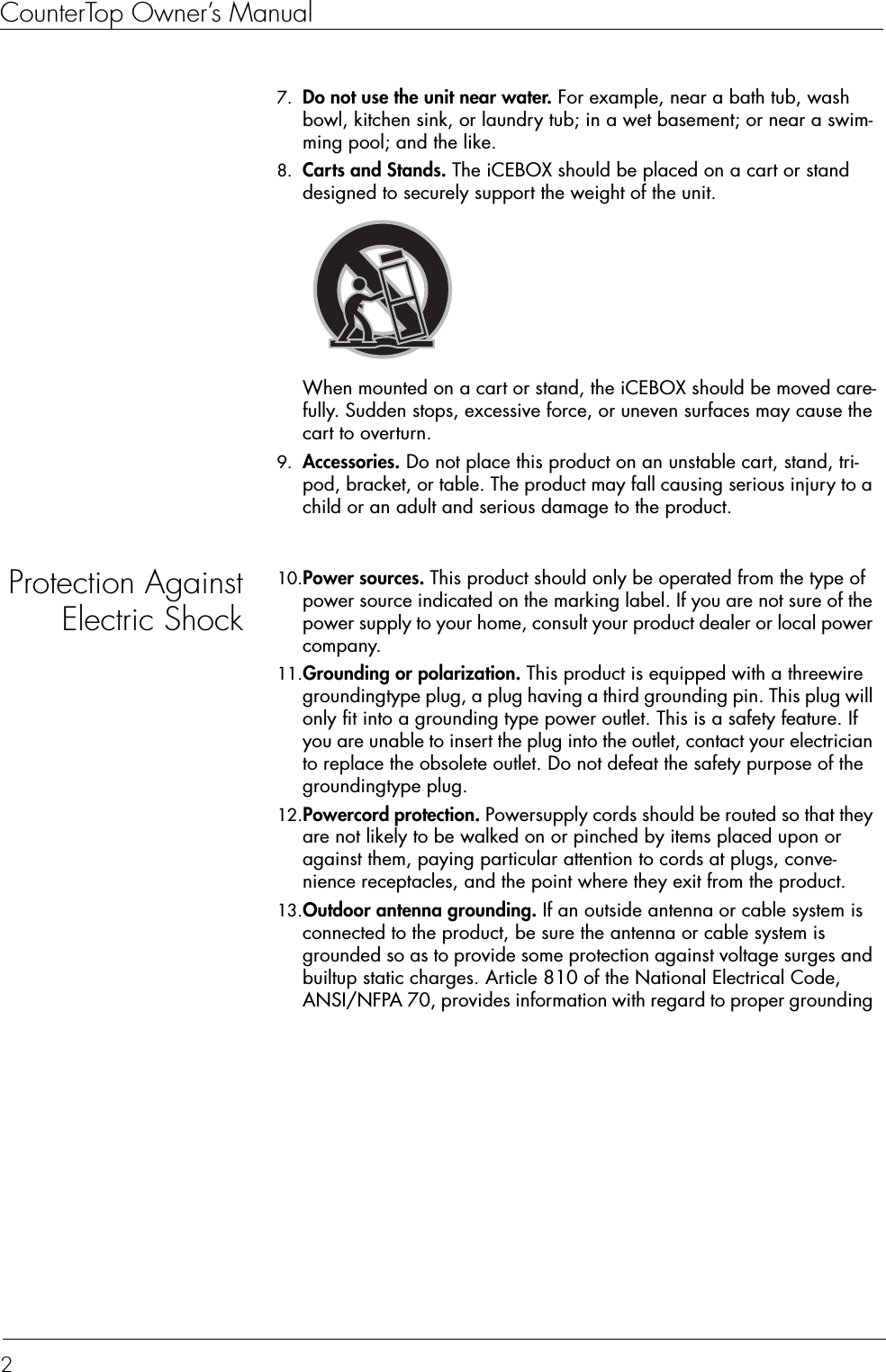 CounterTop Owner’s Manual27. Do not use the unit near water. For example, near a bath tub, wash bowl, kitchen sink, or laundry tub; in a wet basement; or near a swim-ming pool; and the like.8. Carts and Stands. The iCEBOX should be placed on a cart or stand designed to securely support the weight of the unit. When mounted on a cart or stand, the iCEBOX should be moved care-fully. Sudden stops, excessive force, or uneven surfaces may cause the cart to overturn.9. Accessories. Do not place this product on an unstable cart, stand, tri-pod, bracket, or table. The product may fall causing serious injury to a child or an adult and serious damage to the product.Protection AgainstElectric Shock10.Power sources. This product should only be operated from the type of power source indicated on the marking label. If you are not sure of the power supply to your home, consult your product dealer or local power company.11.Grounding or polarization. This product is equipped with a threewire groundingtype plug, a plug having a third grounding pin. This plug will only fit into a grounding type power outlet. This is a safety feature. If you are unable to insert the plug into the outlet, contact your electrician to replace the obsolete outlet. Do not defeat the safety purpose of the groundingtype plug.12.Powercord protection. Powersupply cords should be routed so that they are not likely to be walked on or pinched by items placed upon or against them, paying particular attention to cords at plugs, conve-nience receptacles, and the point where they exit from the product.13.Outdoor antenna grounding. If an outside antenna or cable system is connected to the product, be sure the antenna or cable system is grounded so as to provide some protection against voltage surges and builtup static charges. Article 810 of the National Electrical Code, ANSI/NFPA 70, provides information with regard to proper grounding 