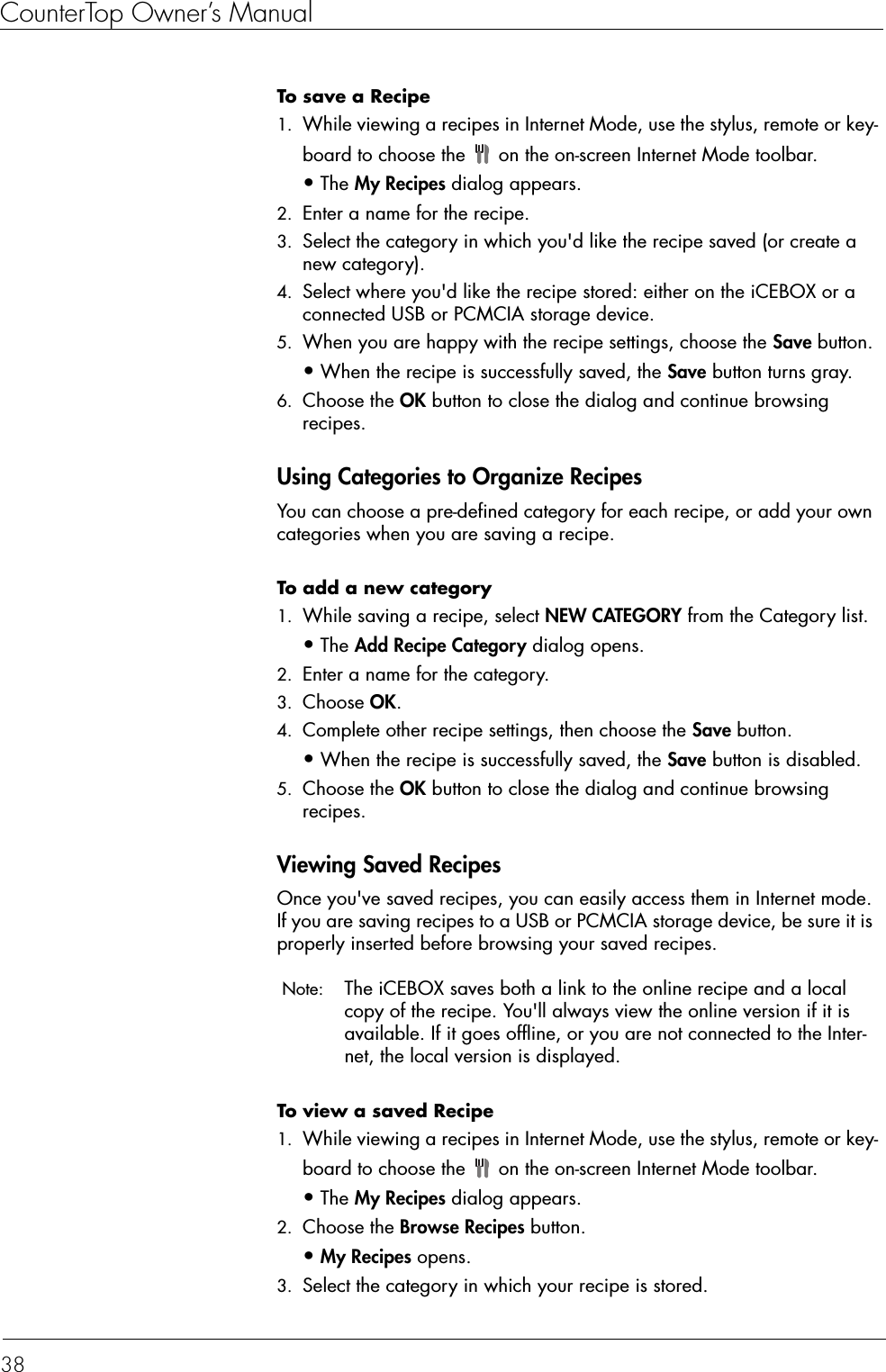 CounterTop Owner’s Manual38To save a Recipe  1. While viewing a recipes in Internet Mode, use the stylus, remote or key-board to choose the   on the on-screen Internet Mode toolbar.•The My Recipes dialog appears. 2. Enter a name for the recipe. 3. Select the category in which you&apos;d like the recipe saved (or create a new category). 4. Select where you&apos;d like the recipe stored: either on the iCEBOX or a connected USB or PCMCIA storage device. 5. When you are happy with the recipe settings, choose the Save button.•When the recipe is successfully saved, the Save button turns gray. 6. Choose the OK button to close the dialog and continue browsing recipes. Using Categories to Organize RecipesYou can choose a pre-defined category for each recipe, or add your own categories when you are saving a recipe.To add a new category   1. While saving a recipe, select NEW CATEGORY from the Category list.•The Add Recipe Category dialog opens. 2. Enter a name for the category. 3. Choose OK. 4. Complete other recipe settings, then choose the Save button.•When the recipe is successfully saved, the Save button is disabled. 5. Choose the OK button to close the dialog and continue browsing recipes.Viewing Saved RecipesOnce you&apos;ve saved recipes, you can easily access them in Internet mode. If you are saving recipes to a USB or PCMCIA storage device, be sure it is properly inserted before browsing your saved recipes.  Note:  The iCEBOX saves both a link to the online recipe and a local copy of the recipe. You&apos;ll always view the online version if it is available. If it goes offline, or you are not connected to the Inter-net, the local version is displayed. To view a saved Recipe   1. While viewing a recipes in Internet Mode, use the stylus, remote or key-board to choose the   on the on-screen Internet Mode toolbar.•The My Recipes dialog appears. 2. Choose the Browse Recipes button.•My Recipes opens. 3. Select the category in which your recipe is stored. 