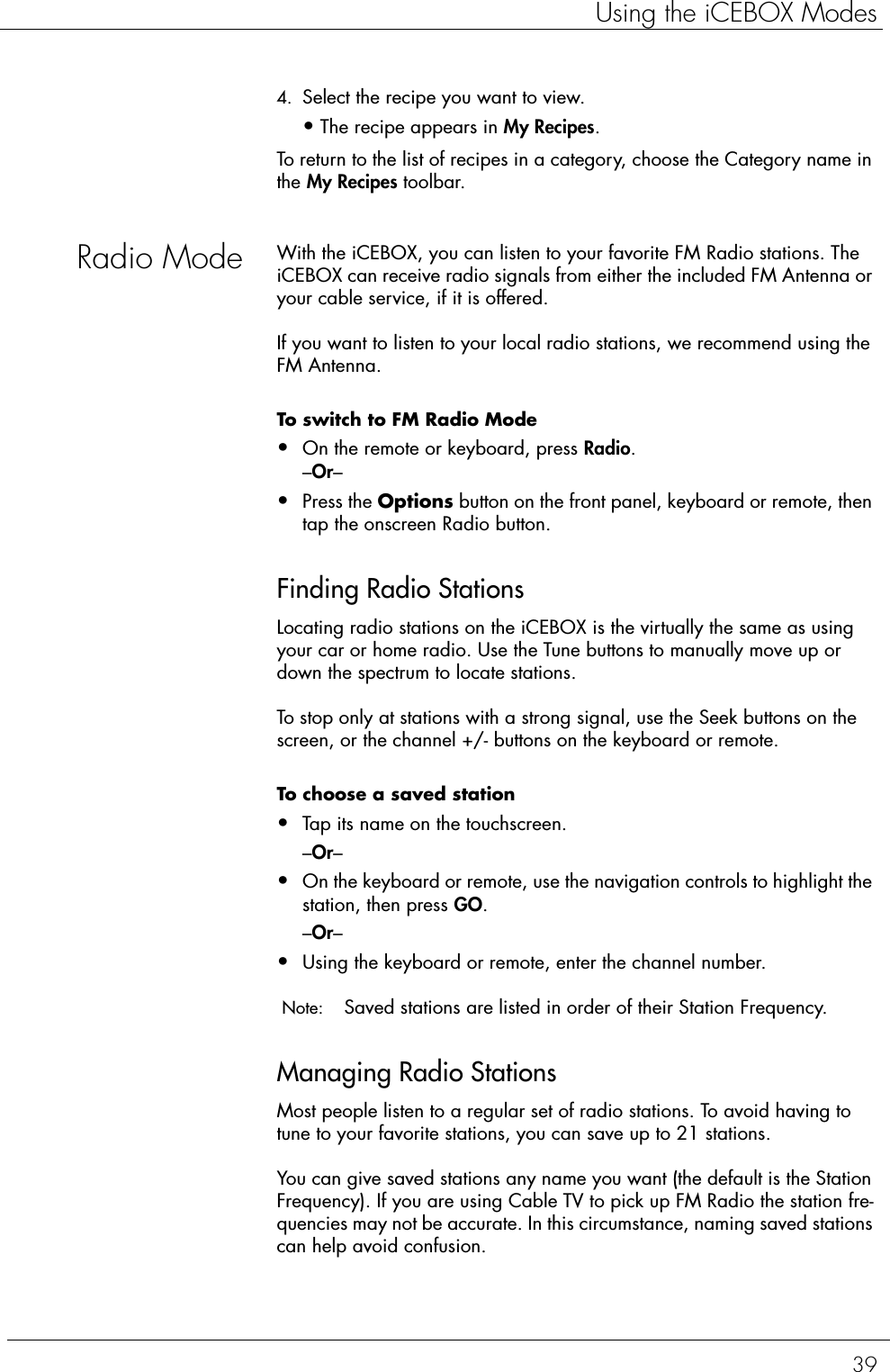 39Using the iCEBOX Modes4. Select the recipe you want to view.•The recipe appears in My Recipes. To return to the list of recipes in a category, choose the Category name in the My Recipes toolbar.Radio Mode With the iCEBOX, you can listen to your favorite FM Radio stations. The iCEBOX can receive radio signals from either the included FM Antenna or your cable service, if it is offered.If you want to listen to your local radio stations, we recommend using the FM Antenna.To switch to FM Radio Mode  •On the remote or keyboard, press Radio.–Or–•Press the Options button on the front panel, keyboard or remote, then tap the onscreen Radio button.Finding Radio StationsLocating radio stations on the iCEBOX is the virtually the same as using your car or home radio. Use the Tune buttons to manually move up or down the spectrum to locate stations.To stop only at stations with a strong signal, use the Seek buttons on the screen, or the channel +/- buttons on the keyboard or remote.To choose a saved station   •Tap its name on the touchscreen.–Or–•On the keyboard or remote, use the navigation controls to highlight the station, then press GO.–Or– •Using the keyboard or remote, enter the channel number.  Note:  Saved stations are listed in order of their Station Frequency. Managing Radio StationsMost people listen to a regular set of radio stations. To avoid having to tune to your favorite stations, you can save up to 21 stations.You can give saved stations any name you want (the default is the Station Frequency). If you are using Cable TV to pick up FM Radio the station fre-quencies may not be accurate. In this circumstance, naming saved stations can help avoid confusion.