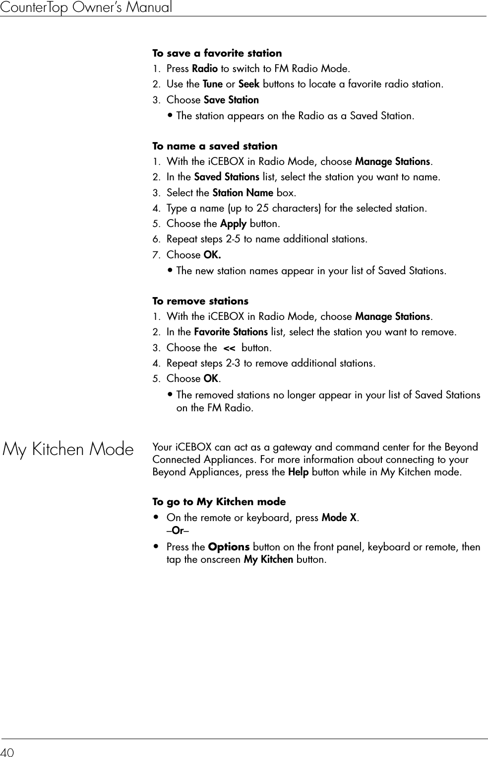 CounterTop Owner’s Manual40To save a favorite station  1. Press Radio to switch to FM Radio Mode. 2. Use the Tune or Seek buttons to locate a favorite radio station. 3. Choose Save Station •The station appears on the Radio as a Saved Station. To name a saved station  1. With the iCEBOX in Radio Mode, choose Manage Stations. 2. In the Saved Stations list, select the station you want to name. 3. Select the Station Name box. 4. Type a name (up to 25 characters) for the selected station. 5. Choose the Apply button. 6. Repeat steps 2-5 to name additional stations. 7. Choose OK. •The new station names appear in your list of Saved Stations.To remove stations  1. With the iCEBOX in Radio Mode, choose Manage Stations. 2. In the Favorite Stations list, select the station you want to remove. 3. Choose the  &lt;&lt;  button. 4. Repeat steps 2-3 to remove additional stations. 5. Choose OK. •The removed stations no longer appear in your list of Saved Stations on the FM Radio.My Kitchen Mode Your iCEBOX can act as a gateway and command center for the Beyond Connected Appliances. For more information about connecting to your Beyond Appliances, press the Help button while in My Kitchen mode.To go to My Kitchen mode  •On the remote or keyboard, press Mode X.–Or–•Press the Options button on the front panel, keyboard or remote, then tap the onscreen My Kitchen button.