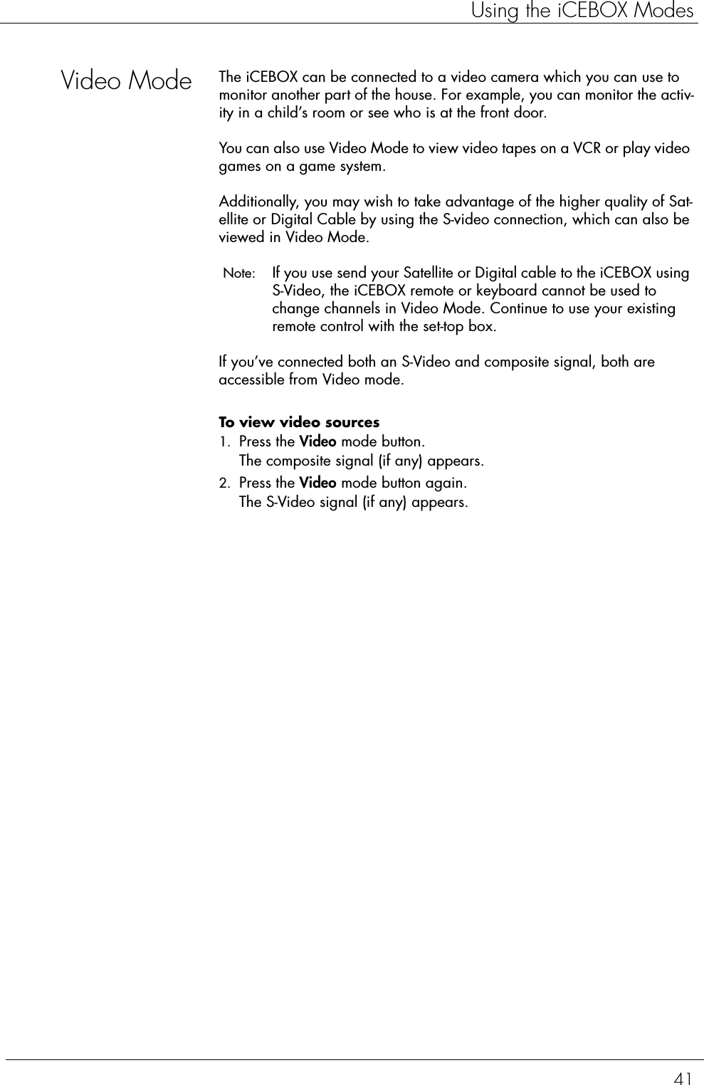41Using the iCEBOX ModesVideo Mode The iCEBOX can be connected to a video camera which you can use to monitor another part of the house. For example, you can monitor the activ-ity in a child’s room or see who is at the front door. You can also use Video Mode to view video tapes on a VCR or play video games on a game system.Additionally, you may wish to take advantage of the higher quality of Sat-ellite or Digital Cable by using the S-video connection, which can also be viewed in Video Mode.  Note:  If you use send your Satellite or Digital cable to the iCEBOX using S-Video, the iCEBOX remote or keyboard cannot be used to change channels in Video Mode. Continue to use your existing remote control with the set-top box. If you’ve connected both an S-Video and composite signal, both are accessible from Video mode. To view video sources  1. Press the Video mode button.The composite signal (if any) appears.2. Press the Video mode button again.The S-Video signal (if any) appears.