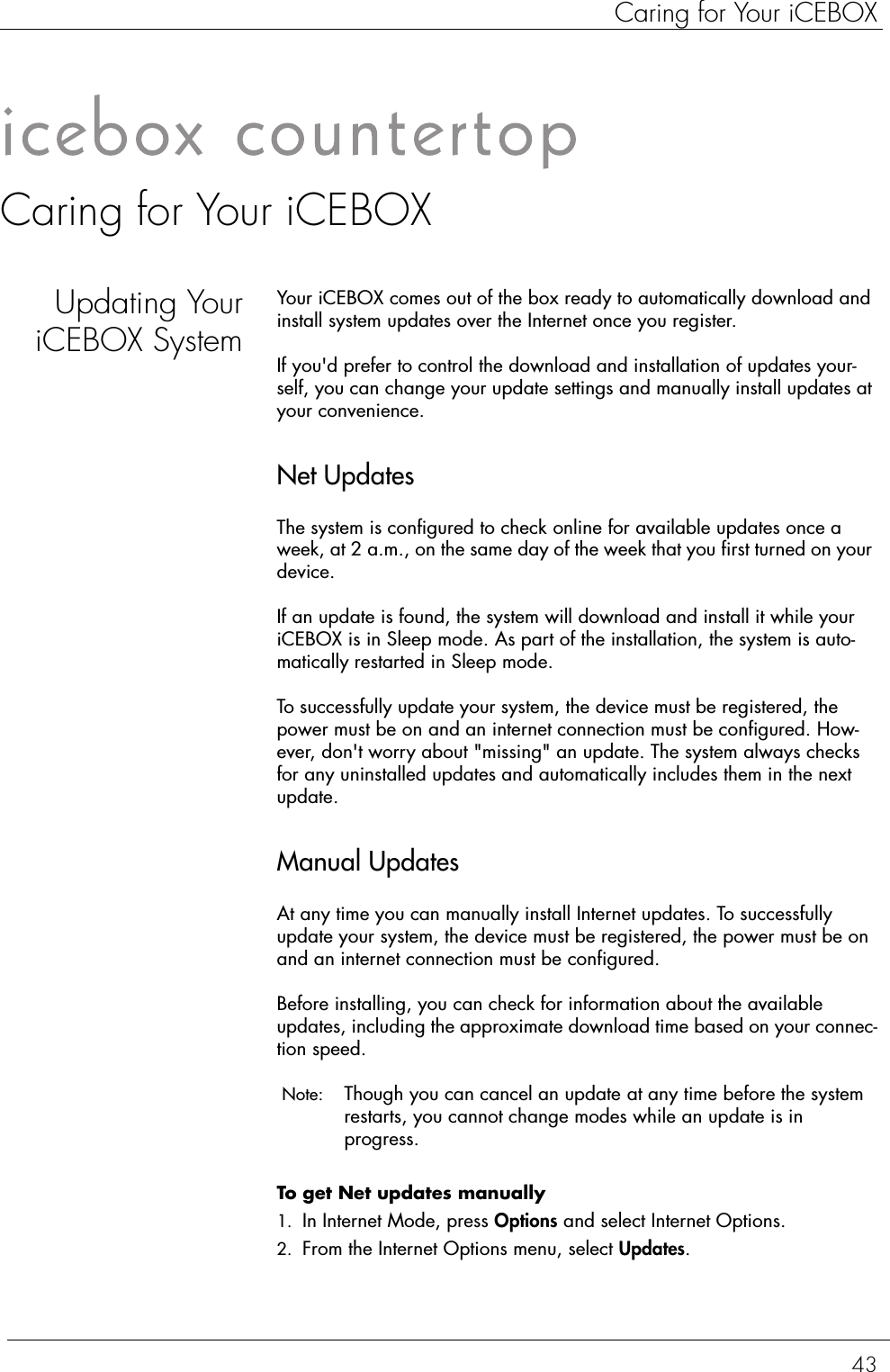 43Caring for Your iCEBOXCaring for Your iCEBOXUpdating YouriCEBOX SystemYour iCEBOX comes out of the box ready to automatically download and install system updates over the Internet once you register.If you&apos;d prefer to control the download and installation of updates your-self, you can change your update settings and manually install updates at your convenience.Net UpdatesThe system is configured to check online for available updates once a week, at 2 a.m., on the same day of the week that you first turned on your device.If an update is found, the system will download and install it while your iCEBOX is in Sleep mode. As part of the installation, the system is auto-matically restarted in Sleep mode.To successfully update your system, the device must be registered, the power must be on and an internet connection must be configured. How-ever, don&apos;t worry about &quot;missing&quot; an update. The system always checks for any uninstalled updates and automatically includes them in the next update.Manual UpdatesAt any time you can manually install Internet updates. To successfully update your system, the device must be registered, the power must be on and an internet connection must be configured.Before installing, you can check for information about the available updates, including the approximate download time based on your connec-tion speed. Note:  Though you can cancel an update at any time before the system restarts, you cannot change modes while an update is in progress. To get Net updates manually  1. In Internet Mode, press Options and select Internet Options. 2. From the Internet Options menu, select Updates. 