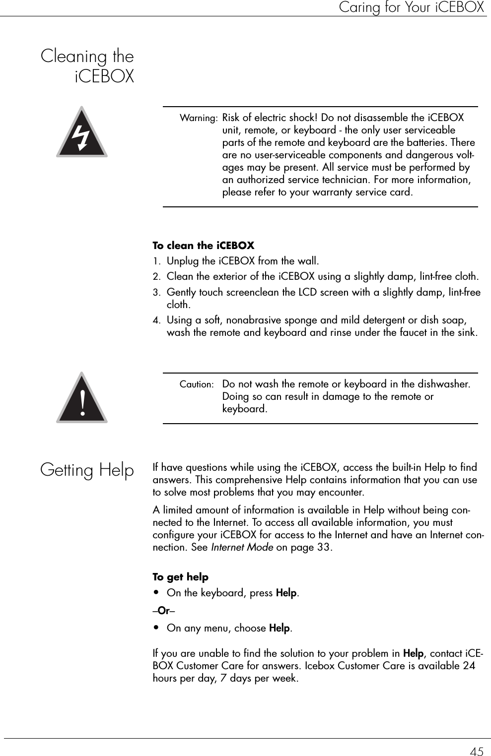 45Caring for Your iCEBOXCleaning theiCEBOXTo clean the iCEBOX  1. Unplug the iCEBOX from the wall.2. Clean the exterior of the iCEBOX using a slightly damp, lint-free cloth.3. Gently touch screenclean the LCD screen with a slightly damp, lint-free cloth.4. Using a soft, nonabrasive sponge and mild detergent or dish soap, wash the remote and keyboard and rinse under the faucet in the sink.Getting Help If have questions while using the iCEBOX, access the built-in Help to find answers. This comprehensive Help contains information that you can use to solve most problems that you may encounter.A limited amount of information is available in Help without being con-nected to the Internet. To access all available information, you must configure your iCEBOX for access to the Internet and have an Internet con-nection. See Internet Mode on page 33.To get help  •On the keyboard, press Help.–Or–•On any menu, choose Help.If you are unable to find the solution to your problem in Help, contact iCE-BOX Customer Care for answers. Icebox Customer Care is available 24 hours per day, 7 days per week. Warning:  Risk of electric shock! Do not disassemble the iCEBOX unit, remote, or keyboard - the only user serviceable parts of the remote and keyboard are the batteries. There are no user-serviceable components and dangerous volt-ages may be present. All service must be performed by an authorized service technician. For more information, please refer to your warranty service card. Caution:  Do not wash the remote or keyboard in the dishwasher. Doing so can result in damage to the remote or keyboard.!
