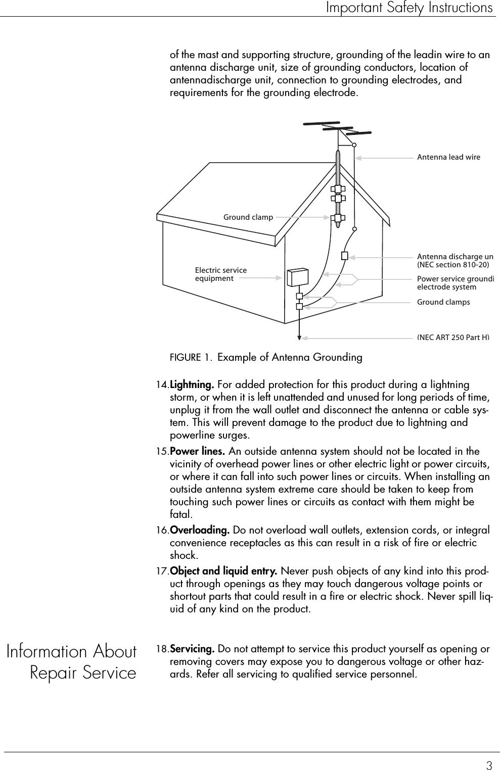 3Important Safety Instructionsof the mast and supporting structure, grounding of the leadin wire to an antenna discharge unit, size of grounding conductors, location of antennadischarge unit, connection to grounding electrodes, and requirements for the grounding electrode.FIGURE 1. Example of Antenna Grounding14.Lightning. For added protection for this product during a lightning storm, or when it is left unattended and unused for long periods of time, unplug it from the wall outlet and disconnect the antenna or cable sys-tem. This will prevent damage to the product due to lightning and powerline surges.15.Power lines. An outside antenna system should not be located in the vicinity of overhead power lines or other electric light or power circuits, or where it can fall into such power lines or circuits. When installing an outside antenna system extreme care should be taken to keep from touching such power lines or circuits as contact with them might be fatal.16.Overloading. Do not overload wall outlets, extension cords, or integral convenience receptacles as this can result in a risk of fire or electric shock.17.Object and liquid entry. Never push objects of any kind into this prod-uct through openings as they may touch dangerous voltage points or shortout parts that could result in a fire or electric shock. Never spill liq-uid of any kind on the product.Information AboutRepair Service18.Servicing. Do not attempt to service this product yourself as opening or removing covers may expose you to dangerous voltage or other haz-ards. Refer all servicing to qualified service personnel.Antenna lead wireAntenna discharge un(NEC section 810-20)Electric serviceequipmentGround clamps(NEC ART 250 Part H)Power service groundielectrode systemGround clamp