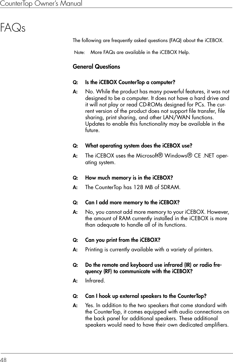 CounterTop Owner’s Manual48FAQsThe following are frequently asked questions (FAQ) about the iCEBOX. Note:  More FAQs are available in the iCEBOX Help.General QuestionsQ:  Is the iCEBOX CounterTop a computer?A:  No. While the product has many powerful features, it was not designed to be a computer. It does not have a hard drive and it will not play or read CD-ROMs designed for PCs. The cur-rent version of the product does not support file transfer, file sharing, print sharing, and other LAN/WAN functions. Updates to enable this functionality may be available in the future. Q:  What operating system does the iCEBOX use?A:  The iCEBOX uses the Microsoft® Windows® CE .NET oper-ating system.Q:  How much memory is in the iCEBOX?A:  The CounterTop has 128 MB of SDRAM.Q:  Can I add more memory to the iCEBOX?A:  No, you cannot add more memory to your iCEBOX. However, the amount of RAM currently installed in the iCEBOX is more than adequate to handle all of its functions.Q:  Can you print from the iCEBOX?A:  Printing is currently available with a variety of printers. Q:  Do the remote and keyboard use infrared (IR) or radio fre-quency (RF) to communicate with the iCEBOX?A:  Infrared.Q:  Can I hook up external speakers to the CounterTop?A:  Yes. In addition to the two speakers that come standard with the CounterTop, it comes equipped with audio connections on the back panel for additional speakers. These additional speakers would need to have their own dedicated amplifiers.