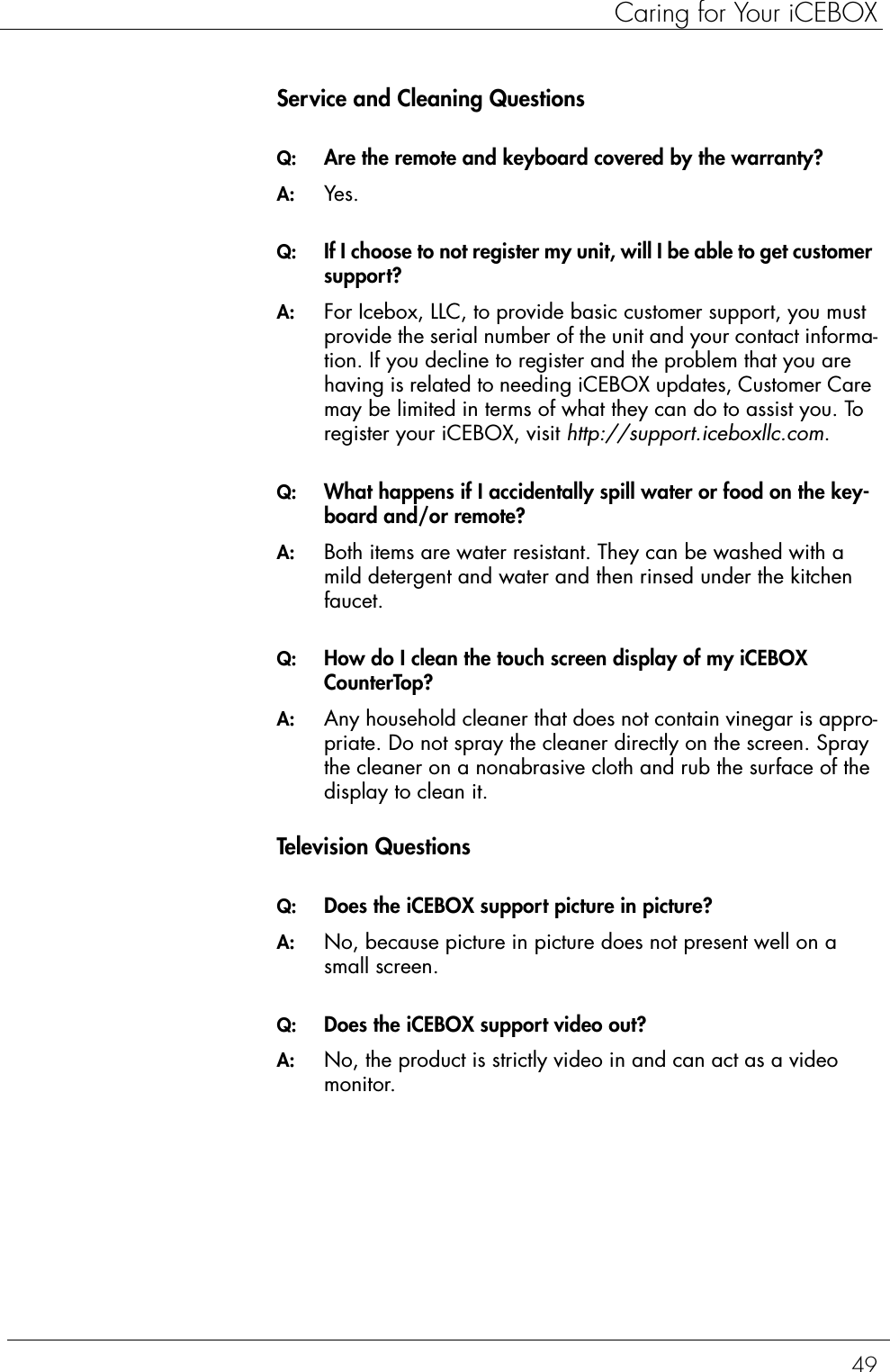 49Caring for Your iCEBOXService and Cleaning QuestionsQ:  Are the remote and keyboard covered by the warranty?A:  Yes.Q:  If I choose to not register my unit, will I be able to get customer support?A:  For Icebox, LLC, to provide basic customer support, you must provide the serial number of the unit and your contact informa-tion. If you decline to register and the problem that you are having is related to needing iCEBOX updates, Customer Care may be limited in terms of what they can do to assist you. To register your iCEBOX, visit http://support.iceboxllc.com.Q:  What happens if I accidentally spill water or food on the key-board and/or remote?A:  Both items are water resistant. They can be washed with a mild detergent and water and then rinsed under the kitchen faucet.Q:  How do I clean the touch screen display of my iCEBOX CounterTop?A:  Any household cleaner that does not contain vinegar is appro-priate. Do not spray the cleaner directly on the screen. Spray the cleaner on a nonabrasive cloth and rub the surface of the display to clean it.Television QuestionsQ:  Does the iCEBOX support picture in picture?A:  No, because picture in picture does not present well on a small screen.Q:  Does the iCEBOX support video out?A:  No, the product is strictly video in and can act as a video monitor.