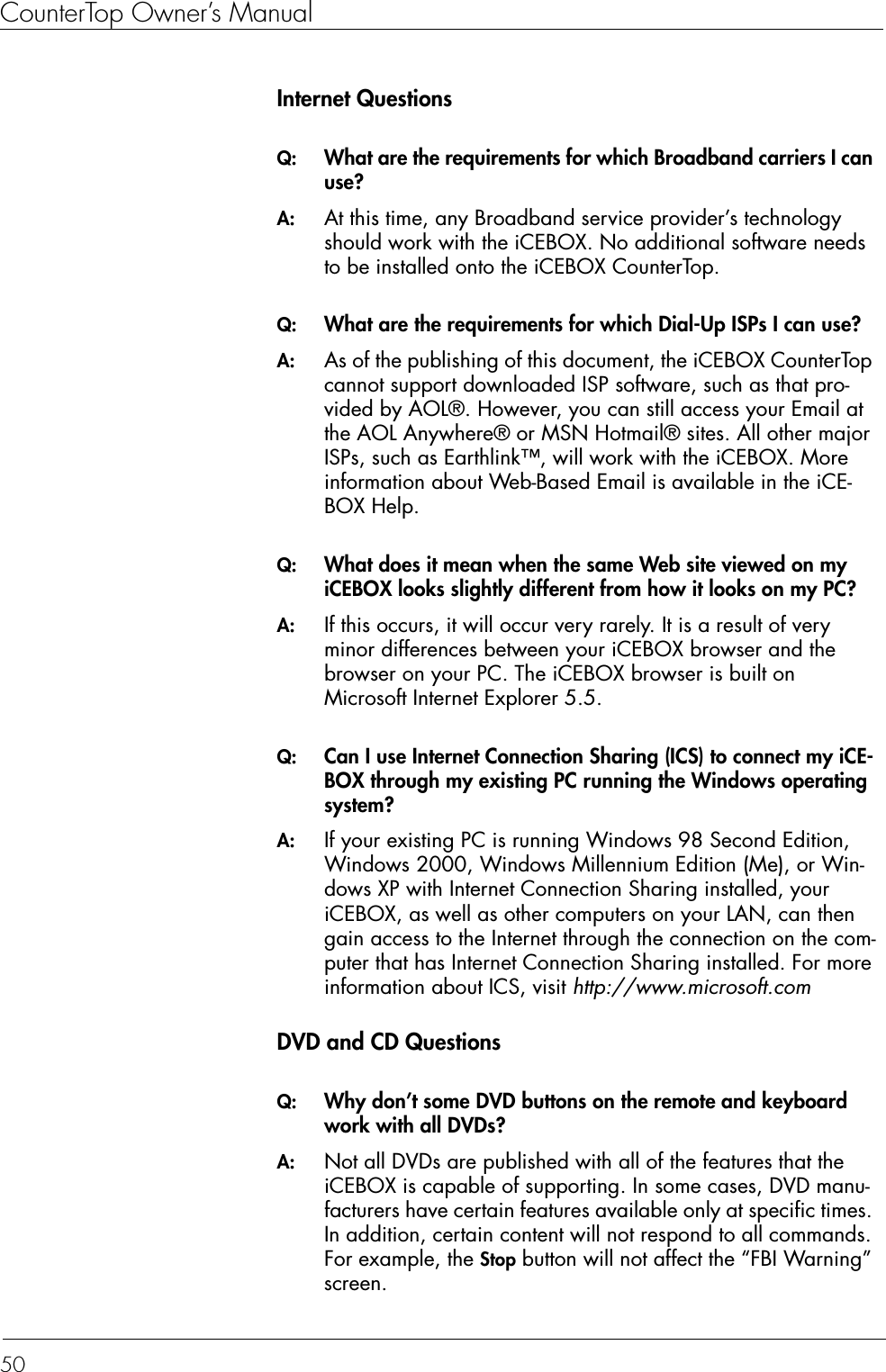 CounterTop Owner’s Manual50Internet QuestionsQ:  What are the requirements for which Broadband carriers I can use?A:  At this time, any Broadband service provider’s technology should work with the iCEBOX. No additional software needs to be installed onto the iCEBOX CounterTop.Q:  What are the requirements for which Dial-Up ISPs I can use?A:  As of the publishing of this document, the iCEBOX CounterTop cannot support downloaded ISP software, such as that pro-vided by AOL®. However, you can still access your Email at the AOL Anywhere® or MSN Hotmail® sites. All other major ISPs, such as Earthlink™, will work with the iCEBOX. More information about Web-Based Email is available in the iCE-BOX Help.Q:  What does it mean when the same Web site viewed on my iCEBOX looks slightly different from how it looks on my PC?A:  If this occurs, it will occur very rarely. It is a result of very minor differences between your iCEBOX browser and the browser on your PC. The iCEBOX browser is built on Microsoft Internet Explorer 5.5.Q:  Can I use Internet Connection Sharing (ICS) to connect my iCE-BOX through my existing PC running the Windows operating system?A:  If your existing PC is running Windows 98 Second Edition, Windows 2000, Windows Millennium Edition (Me), or Win-dows XP with Internet Connection Sharing installed, your iCEBOX, as well as other computers on your LAN, can then gain access to the Internet through the connection on the com-puter that has Internet Connection Sharing installed. For more information about ICS, visit http://www.microsoft.comDVD and CD QuestionsQ:  Why don’t some DVD buttons on the remote and keyboard work with all DVDs?A:  Not all DVDs are published with all of the features that the iCEBOX is capable of supporting. In some cases, DVD manu-facturers have certain features available only at specific times. In addition, certain content will not respond to all commands. For example, the Stop button will not affect the “FBI Warning” screen.