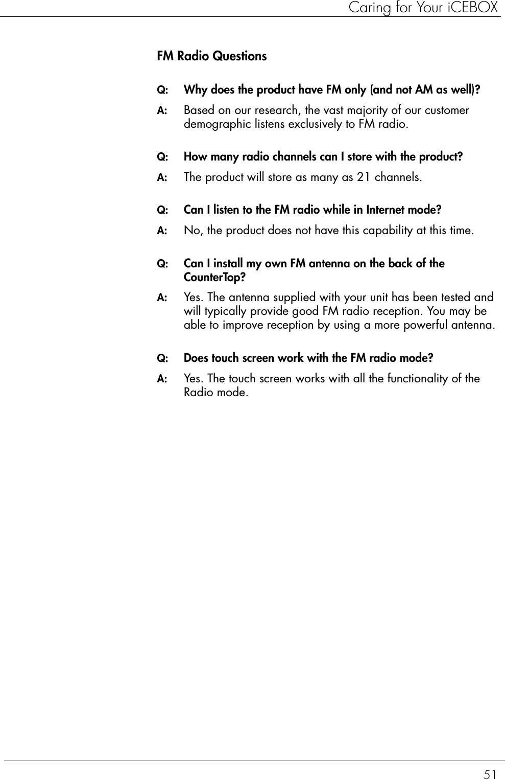 51Caring for Your iCEBOXFM Radio QuestionsQ:  Why does the product have FM only (and not AM as well)?A:  Based on our research, the vast majority of our customer demographic listens exclusively to FM radio.Q:  How many radio channels can I store with the product?A:  The product will store as many as 21 channels.Q:  Can I listen to the FM radio while in Internet mode?A:  No, the product does not have this capability at this time.Q:  Can I install my own FM antenna on the back of the CounterTop?A:  Yes. The antenna supplied with your unit has been tested and will typically provide good FM radio reception. You may be able to improve reception by using a more powerful antenna.Q:  Does touch screen work with the FM radio mode?A:  Yes. The touch screen works with all the functionality of the Radio mode.