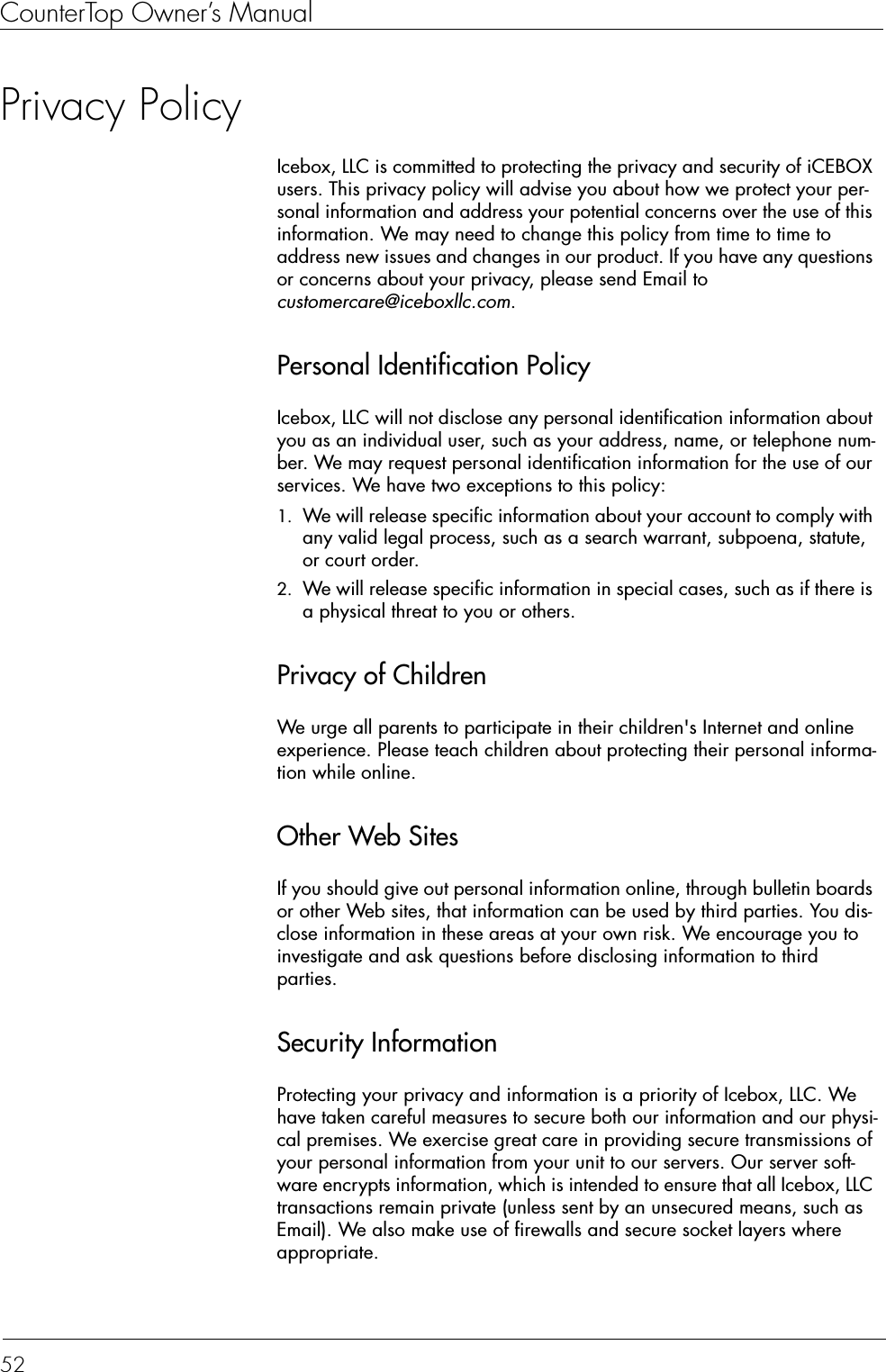 CounterTop Owner’s Manual52Privacy PolicyIcebox, LLC is committed to protecting the privacy and security of iCEBOX users. This privacy policy will advise you about how we protect your per-sonal information and address your potential concerns over the use of this information. We may need to change this policy from time to time to address new issues and changes in our product. If you have any questions or concerns about your privacy, please send Email to customercare@iceboxllc.com.Personal Identification PolicyIcebox, LLC will not disclose any personal identification information about you as an individual user, such as your address, name, or telephone num-ber. We may request personal identification information for the use of our services. We have two exceptions to this policy:1. We will release specific information about your account to comply with any valid legal process, such as a search warrant, subpoena, statute, or court order.2. We will release specific information in special cases, such as if there is a physical threat to you or others.Privacy of ChildrenWe urge all parents to participate in their children&apos;s Internet and online experience. Please teach children about protecting their personal informa-tion while online. Other Web SitesIf you should give out personal information online, through bulletin boards or other Web sites, that information can be used by third parties. You dis-close information in these areas at your own risk. We encourage you to investigate and ask questions before disclosing information to third parties.Security InformationProtecting your privacy and information is a priority of Icebox, LLC. We have taken careful measures to secure both our information and our physi-cal premises. We exercise great care in providing secure transmissions of your personal information from your unit to our servers. Our server soft-ware encrypts information, which is intended to ensure that all Icebox, LLC transactions remain private (unless sent by an unsecured means, such as Email). We also make use of firewalls and secure socket layers where appropriate.