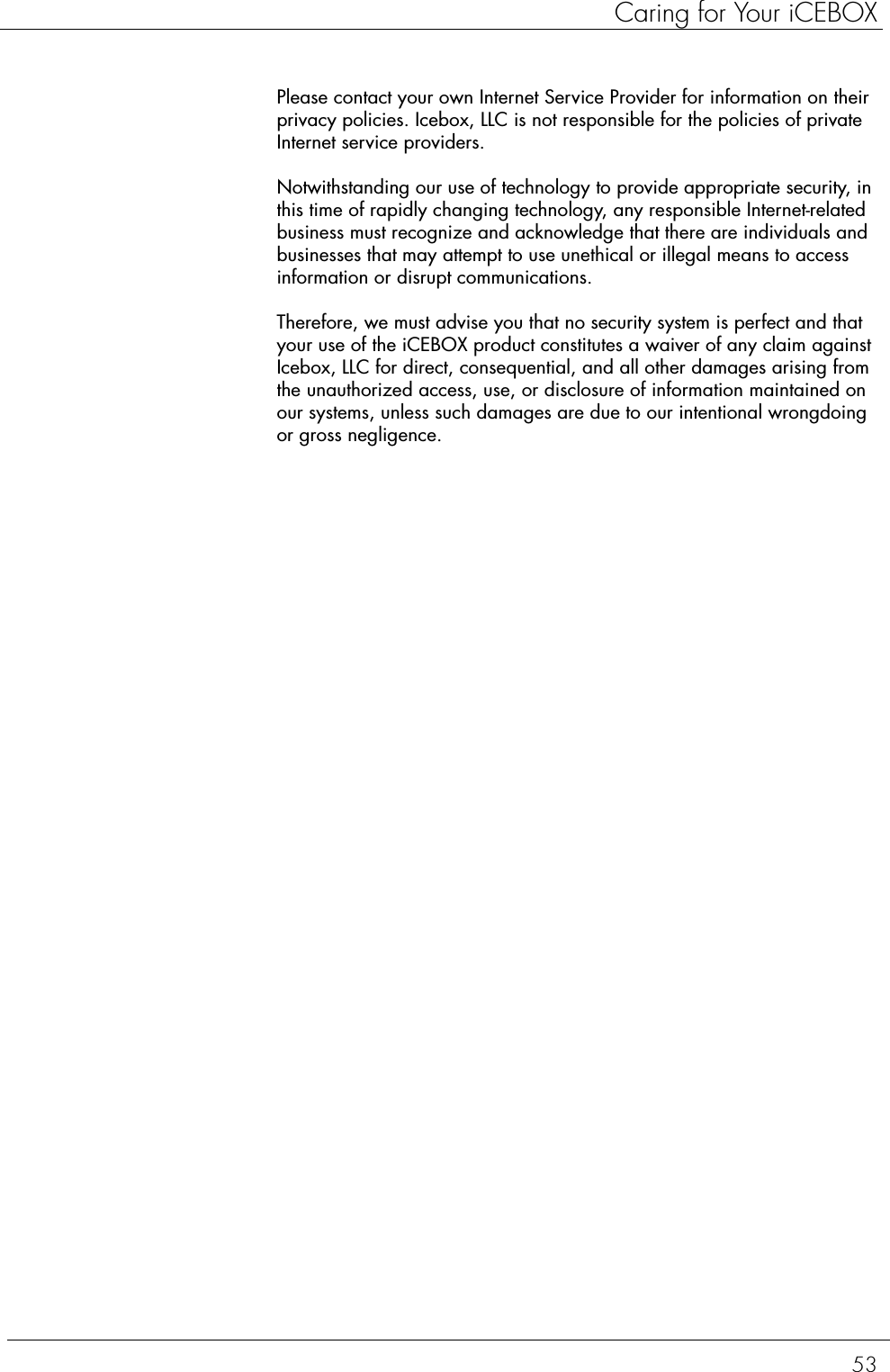 53Caring for Your iCEBOXPlease contact your own Internet Service Provider for information on their privacy policies. Icebox, LLC is not responsible for the policies of private Internet service providers.Notwithstanding our use of technology to provide appropriate security, in this time of rapidly changing technology, any responsible Internet-related business must recognize and acknowledge that there are individuals and businesses that may attempt to use unethical or illegal means to access information or disrupt communications.Therefore, we must advise you that no security system is perfect and that your use of the iCEBOX product constitutes a waiver of any claim against Icebox, LLC for direct, consequential, and all other damages arising from the unauthorized access, use, or disclosure of information maintained on our systems, unless such damages are due to our intentional wrongdoing or gross negligence.