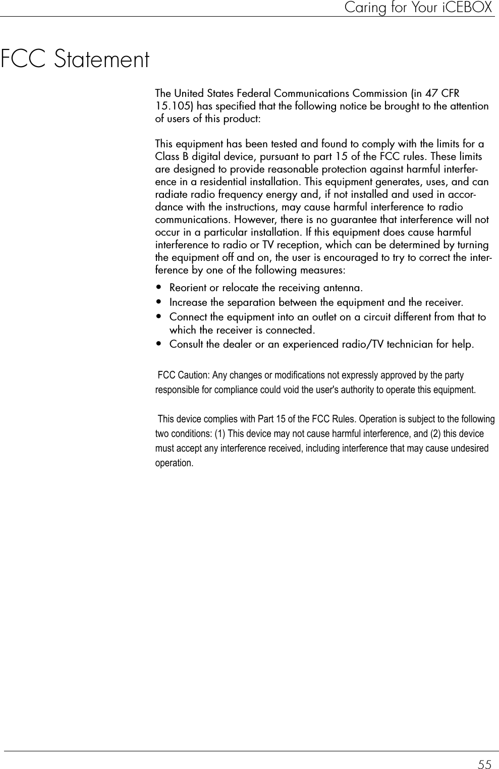 55Caring for Your iCEBOXFCC StatementThe United States Federal Communications Commission (in 47 CFR 15.105) has specified that the following notice be brought to the attention of users of this product:This equipment has been tested and found to comply with the limits for a Class B digital device, pursuant to part 15 of the FCC rules. These limits are designed to provide reasonable protection against harmful interfer-ence in a residential installation. This equipment generates, uses, and can radiate radio frequency energy and, if not installed and used in accor-dance with the instructions, may cause harmful interference to radio communications. However, there is no guarantee that interference will not occur in a particular installation. If this equipment does cause harmful interference to radio or TV reception, which can be determined by turning the equipment off and on, the user is encouraged to try to correct the inter-ference by one of the following measures:•Reorient or relocate the receiving antenna.•Increase the separation between the equipment and the receiver.•Connect the equipment into an outlet on a circuit different from that to which the receiver is connected.•Consult the dealer or an experienced radio/TV technician for help. FCC Caution: Any changes or modifications not expressly approved by the party responsible for compliance could void the user&apos;s authority to operate this equipment.  This device complies with Part 15 of the FCC Rules. Operation is subject to the following two conditions: (1) This device may not cause harmful interference, and (2) this device must accept any interference received, including interference that may cause undesired operation.