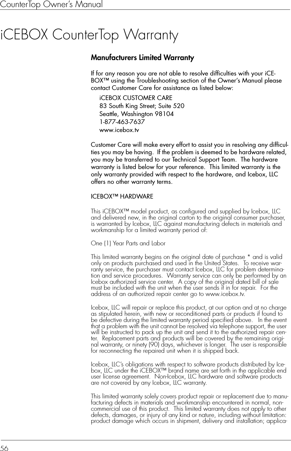 CounterTop Owner’s Manual56iCEBOX CounterTop WarrantyManufacturers Limited WarrantyIf for any reason you are not able to resolve difficulties with your iCE-BOX™ using the Troubleshooting section of the Owner’s Manual please contact Customer Care for assistance as listed below:iCEBOX CUSTOMER CARE83 South King Street; Suite 520Seattle, Washington 981041-877-463-7637 www.icebox.tvCustomer Care will make every effort to assist you in resolving any difficul-ties you may be having.  If the problem is deemed to be hardware related, you may be transferred to our Technical Support Team.  The hardware warranty is listed below for your reference.  This limited warranty is the only warranty provided with respect to the hardware, and Icebox, LLC offers no other warranty terms.ICEBOX™ HARDWAREThis iCEBOX™ model product, as configured and supplied by Icebox, LLC and delivered new, in the original carton to the original consumer purchaser, is warranted by Icebox, LLC against manufacturing defects in materials and workmanship for a limited warranty period of:One (1) Year Parts and LaborThis limited warranty begins on the original date of purchase * and is valid only on products purchased and used in the United States.  To receive war-ranty service, the purchaser must contact Icebox, LLC for problem determina-tion and service procedures.  Warranty service can only be performed by an Icebox authorized service center.  A copy of the original dated bill of sale must be included with the unit when the user sends it in for repair.  For the address of an authorized repair center go to www.icebox.tv.Icebox, LLC will repair or replace this product, at our option and at no charge as stipulated herein, with new or reconditioned parts or products if found to be defective during the limited warranty period specified above.   In the event that a problem with the unit cannot be resolved via telephone support, the user will be instructed to pack up the unit and send it to the authorized repair cen-ter.  Replacement parts and products will be covered by the remaining origi-nal warranty, or ninety (90) days, whichever is longer.  The user is responsible for reconnecting the repaired unit when it is shipped back.Icebox, LLC’s obligations with respect to software products distributed by Ice-box, LLC under the iCEBOX™ brand name are set forth in the applicable end user license agreement.  Non-Icebox, LLC hardware and software products are not covered by any Icebox, LLC warranty.This limited warranty solely covers product repair or replacement due to manu-facturing defects in materials and workmanship encountered in normal, non-commercial use of this product.  This limited warranty does not apply to other defects, damages, or injury of any kind or nature, including without limitation: product damage which occurs in shipment, delivery and installation; applica-