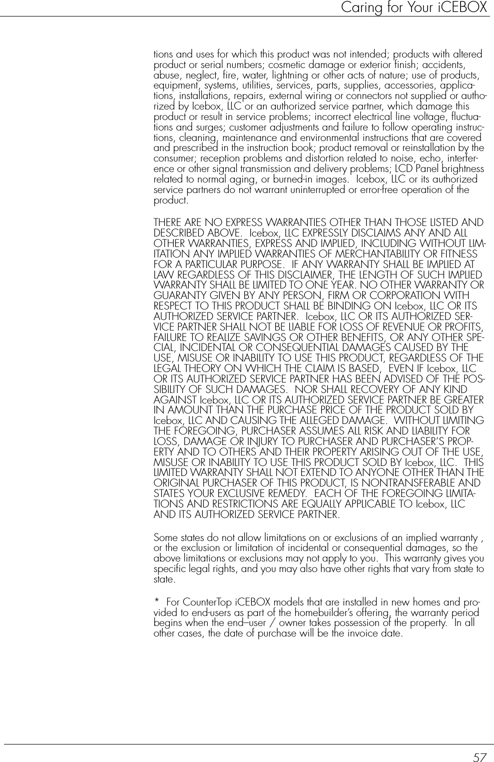 57Caring for Your iCEBOXtions and uses for which this product was not intended; products with altered product or serial numbers; cosmetic damage or exterior finish; accidents, abuse, neglect, fire, water, lightning or other acts of nature; use of products, equipment, systems, utilities, services, parts, supplies, accessories, applica-tions, installations, repairs, external wiring or connectors not supplied or autho-rized by Icebox, LLC or an authorized service partner, which damage this product or result in service problems; incorrect electrical line voltage, fluctua-tions and surges; customer adjustments and failure to follow operating instruc-tions, cleaning, maintenance and environmental instructions that are covered and prescribed in the instruction book; product removal or reinstallation by the consumer; reception problems and distortion related to noise, echo, interfer-ence or other signal transmission and delivery problems; LCD Panel brightness related to normal aging, or burned-in images.  Icebox, LLC or its authorized service partners do not warrant uninterrupted or error-free operation of the product.THERE ARE NO EXPRESS WARRANTIES OTHER THAN THOSE LISTED AND DESCRIBED ABOVE.  Icebox, LLC EXPRESSLY DISCLAIMS ANY AND ALL OTHER WARRANTIES, EXPRESS AND IMPLIED, INCLUDING WITHOUT LIM-ITATION ANY IMPLIED WARRANTIES OF MERCHANTABILITY OR FITNESS FOR A PARTICULAR PURPOSE.  IF ANY WARRANTY SHALL BE IMPLIED AT LAW REGARDLESS OF THIS DISCLAIMER, THE LENGTH OF SUCH IMPLIED WARRANTY SHALL BE LIMITED TO ONE YEAR. NO OTHER WARRANTY OR GUARANTY GIVEN BY ANY PERSON, FIRM OR CORPORATION WITH RESPECT TO THIS PRODUCT SHALL BE BINDING ON Icebox, LLC OR ITS AUTHORIZED SERVICE PARTNER.  Icebox, LLC OR ITS AUTHORIZED SER-VICE PARTNER SHALL NOT BE LIABLE FOR LOSS OF REVENUE OR PROFITS, FAILURE TO REALIZE SAVINGS OR OTHER BENEFITS, OR ANY OTHER SPE-CIAL, INCIDENTAL OR CONSEQUENTIAL DAMAGES CAUSED BY THE USE, MISUSE OR INABILITY TO USE THIS PRODUCT, REGARDLESS OF THE LEGAL THEORY ON WHICH THE CLAIM IS BASED,  EVEN IF Icebox, LLC OR ITS AUTHORIZED SERVICE PARTNER HAS BEEN ADVISED OF THE POS-SIBILITY OF SUCH DAMAGES.  NOR SHALL RECOVERY OF ANY KIND AGAINST Icebox, LLC OR ITS AUTHORIZED SERVICE PARTNER BE GREATER IN AMOUNT THAN THE PURCHASE PRICE OF THE PRODUCT SOLD BY Icebox, LLC AND CAUSING THE ALLEGED DAMAGE.  WITHOUT LIMITING THE FOREGOING, PURCHASER ASSUMES ALL RISK AND LIABILITY FOR LOSS, DAMAGE OR INJURY TO PURCHASER AND PURCHASER’S PROP-ERTY AND TO OTHERS AND THEIR PROPERTY ARISING OUT OF THE USE, MISUSE OR INABILITY TO USE THIS PRODUCT SOLD BY Icebox, LLC.  THIS LIMITED WARRANTY SHALL NOT EXTEND TO ANYONE OTHER THAN THE ORIGINAL PURCHASER OF THIS PRODUCT, IS NONTRANSFERABLE AND STATES YOUR EXCLUSIVE REMEDY.  EACH OF THE FOREGOING LIMITA-TIONS AND RESTRICTIONS ARE EQUALLY APPLICABLE TO Icebox, LLC AND ITS AUTHORIZED SERVICE PARTNER.Some states do not allow limitations on or exclusions of an implied warranty , or the exclusion or limitation of incidental or consequential damages, so the above limitations or exclusions may not apply to you.  This warranty gives you specific legal rights, and you may also have other rights that vary from state to state.*  For CounterTop iCEBOX models that are installed in new homes and pro-vided to end-users as part of the homebuilder’s offering, the warranty period begins when the end–user / owner takes possession of the property.  In all other cases, the date of purchase will be the invoice date.