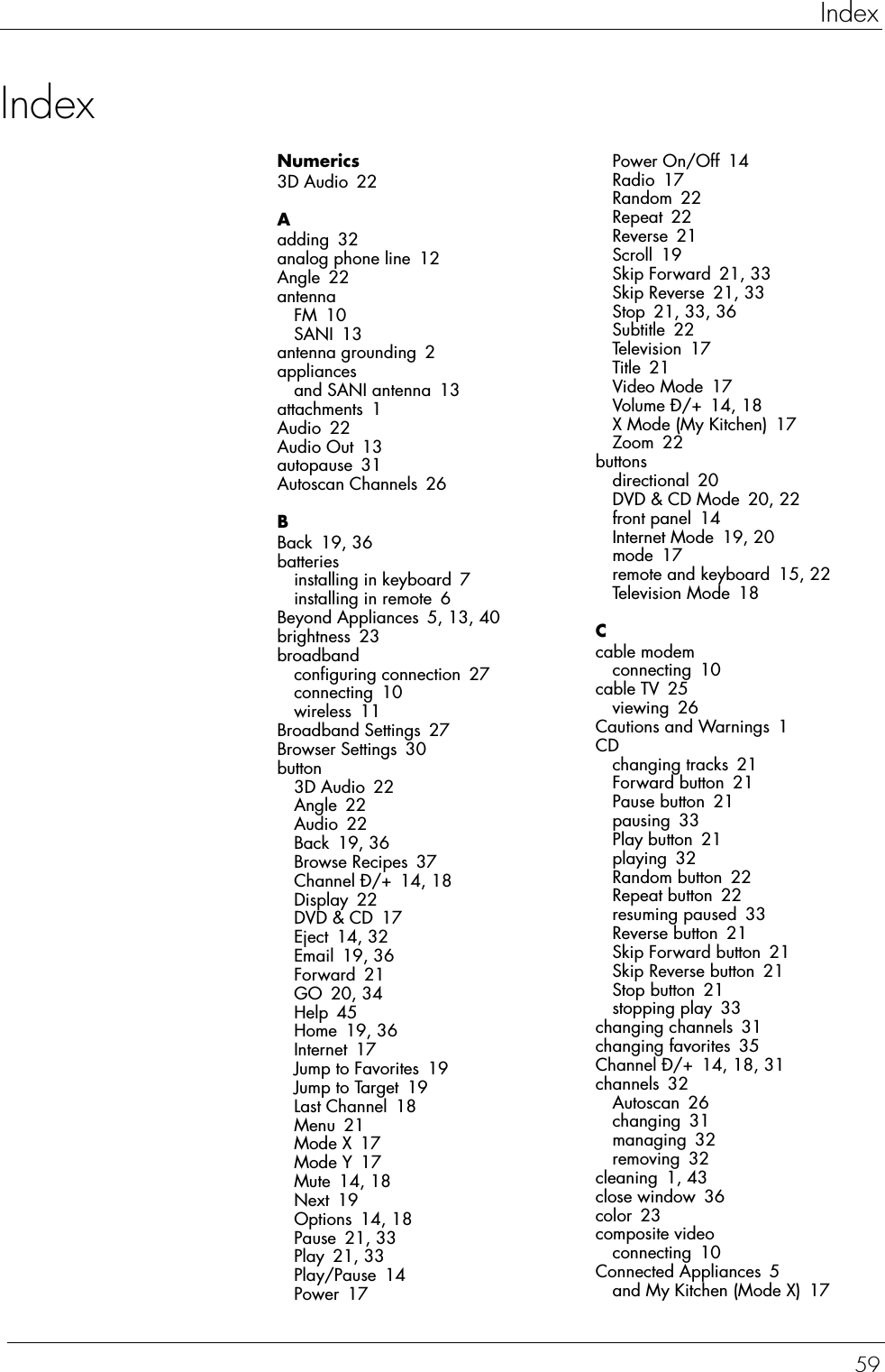 59IndexIndexNumerics3D Audio 22Aadding 32analog phone line 12Angle 22antennaFM 10SANI 13antenna grounding 2appliancesand SANI antenna 13attachments 1Audio 22Audio Out 13autopause 31Autoscan Channels 26BBack 19, 36batteriesinstalling in keyboard 7installing in remote 6Beyond Appliances 5, 13, 40brightness 23broadbandconfiguring connection 27connecting 10wireless 11Broadband Settings 27Browser Settings 30button3D Audio 22Angle 22Audio 22Back 19, 36Browse Recipes 37Channel Ð/+ 14, 18Display 22DVD &amp; CD 17Eject 14, 32Email 19, 36Forward 21GO 20, 34Help 45Home 19, 36Internet 17Jump to Favorites 19Jump to Target 19Last Channel 18Menu 21Mode X 17Mode Y 17Mute 14, 18Next 19Options 14, 18Pause 21, 33Play 21, 33Play/Pause 14Power 17Power On/Off 14Radio 17Random 22Repeat 22Reverse 21Scroll 19Skip Forward 21, 33Skip Reverse 21, 33Stop 21, 33, 36Subtitle 22Television 17Title 21Video Mode 17Volume Ð/+ 14, 18X Mode (My Kitchen) 17Zoom 22buttonsdirectional 20DVD &amp; CD Mode 20, 22front panel 14Internet Mode 19, 20mode 17remote and keyboard 15, 22Television Mode 18Ccable modemconnecting 10cable TV 25viewing 26Cautions and Warnings 1CDchanging tracks 21Forward button 21Pause button 21pausing 33Play button 21playing 32Random button 22Repeat button 22resuming paused 33Reverse button 21Skip Forward button 21Skip Reverse button 21Stop button 21stopping play 33changing channels 31changing favorites 35Channel Ð/+ 14, 18, 31channels 32Autoscan 26changing 31managing 32removing 32cleaning 1, 43close window 36color 23composite videoconnecting 10Connected Appliances 5and My Kitchen (Mode X) 17