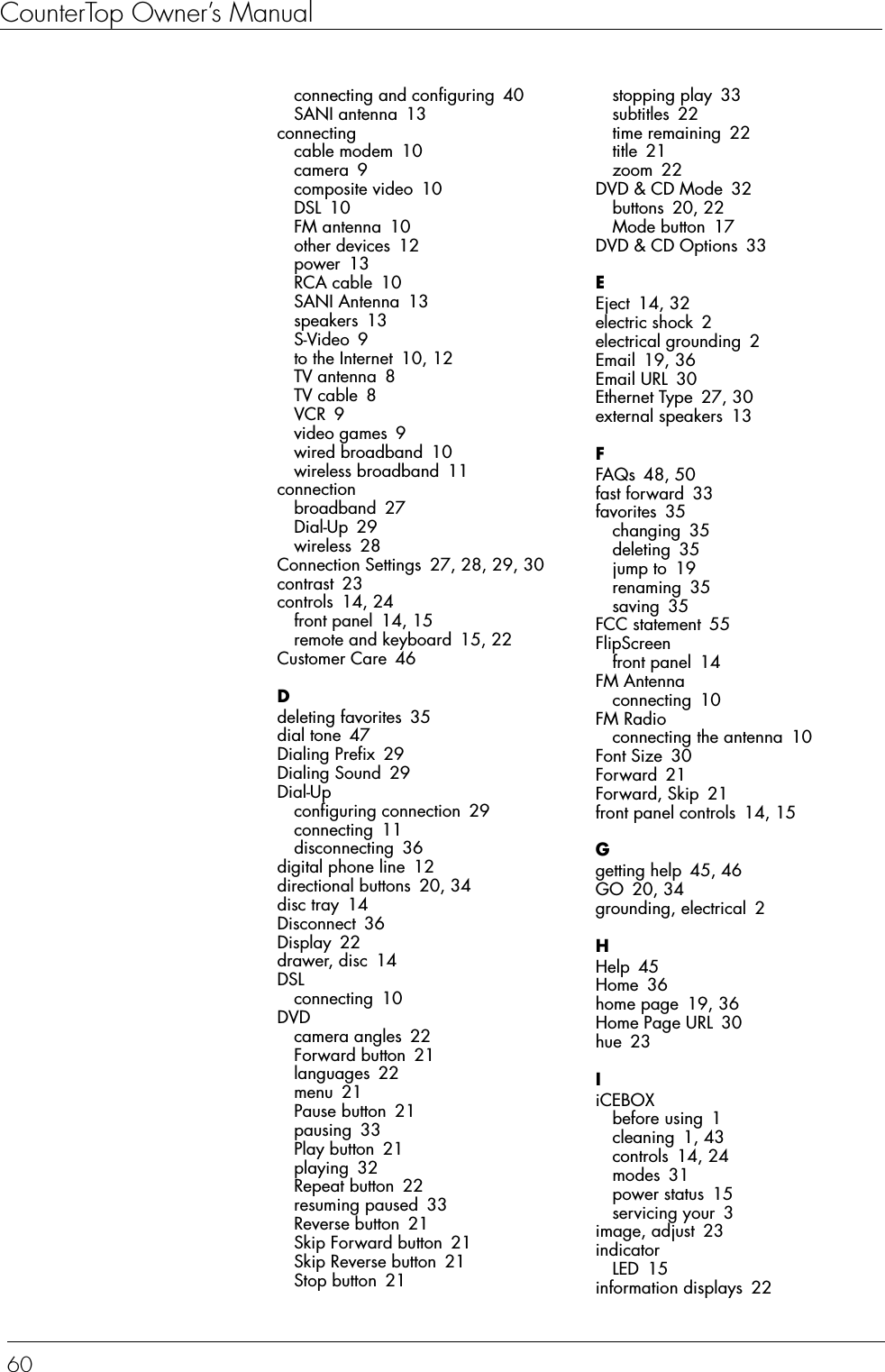 CounterTop Owner’s Manual60connecting and configuring 40SANI antenna 13connectingcable modem 10camera 9composite video 10DSL 10FM antenna 10other devices 12power 13RCA cable 10SANI Antenna 13speakers 13S-Video 9to the Internet 10, 12TV antenna 8TV cable 8VCR 9video games 9wired broadband 10wireless broadband 11connectionbroadband 27Dial-Up 29wireless 28Connection Settings 27, 28, 29, 30contrast 23controls 14, 24front panel 14, 15remote and keyboard 15, 22Customer Care 46Ddeleting favorites 35dial tone 47Dialing Prefix 29Dialing Sound 29Dial-Upconfiguring connection 29connecting 11disconnecting 36digital phone line 12directional buttons 20, 34disc tray 14Disconnect 36Display 22drawer, disc 14DSLconnecting 10DVDcamera angles 22Forward button 21languages 22menu 21Pause button 21pausing 33Play button 21playing 32Repeat button 22resuming paused 33Reverse button 21Skip Forward button 21Skip Reverse button 21Stop button 21stopping play 33subtitles 22time remaining 22title 21zoom 22DVD &amp; CD Mode 32buttons 20, 22Mode button 17DVD &amp; CD Options 33EEject 14, 32electric shock 2electrical grounding 2Email 19, 36Email URL 30Ethernet Type 27, 30external speakers 13FFAQs 48, 50fast forward 33favorites 35changing 35deleting 35jump to 19renaming 35saving 35FCC statement 55FlipScreenfront panel 14FM Antennaconnecting 10FM Radioconnecting the antenna 10Font Size 30Forward 21Forward, Skip 21front panel controls 14, 15Ggetting help 45, 46GO 20, 34grounding, electrical 2HHelp 45Home 36home page 19, 36Home Page URL 30hue 23IiCEBOXbefore using 1cleaning 1, 43controls 14, 24modes 31power status 15servicing your 3image, adjust 23indicatorLED 15information displays 22