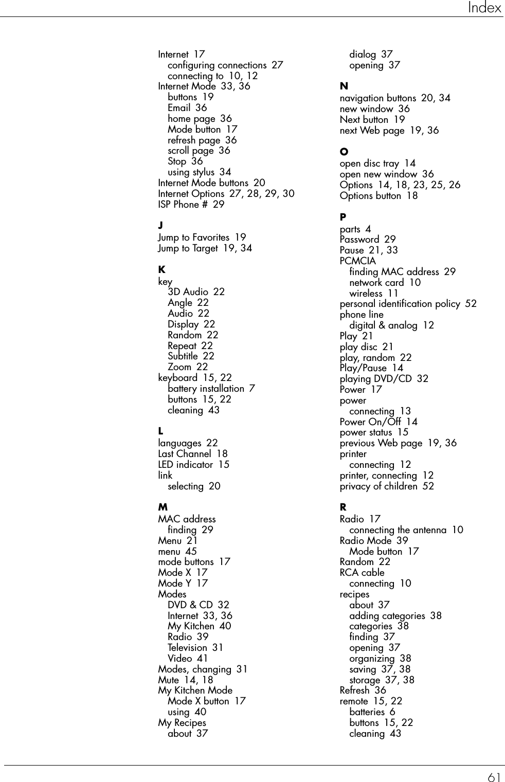 61IndexInternet 17configuring connections 27connecting to 10, 12Internet Mode 33, 36buttons 19Email 36home page 36Mode button 17refresh page 36scroll page 36Stop 36using stylus 34Internet Mode buttons 20Internet Options 27, 28, 29, 30ISP Phone # 29JJump to Favorites 19Jump to Target 19, 34Kkey3D Audio 22Angle 22Audio 22Display 22Random 22Repeat 22Subtitle 22Zoom 22keyboard 15, 22battery installation 7buttons 15, 22cleaning 43Llanguages 22Last Channel 18LED indicator 15linkselecting 20MMAC addressfinding 29Menu 21menu 45mode buttons 17Mode X 17Mode Y 17ModesDVD &amp; CD 32Internet 33, 36My Kitchen 40Radio 39Television 31Video 41Modes, changing 31Mute 14, 18My Kitchen ModeMode X button 17using 40My Recipesabout 37dialog 37opening 37Nnavigation buttons 20, 34new window 36Next button 19next Web page 19, 36Oopen disc tray 14open new window 36Options 14, 18, 23, 25, 26Options button 18Pparts 4Password 29Pause 21, 33PCMCIAfinding MAC address 29network card 10wireless 11personal identification policy 52phone linedigital &amp; analog 12Play 21play disc 21play, random 22Play/Pause 14playing DVD/CD 32Power 17powerconnecting 13Power On/Off 14power status 15previous Web page 19, 36printerconnecting 12printer, connecting 12privacy of children 52RRadio 17connecting the antenna 10Radio Mode 39Mode button 17Random 22RCA cableconnecting 10recipesabout 37adding categories 38categories 38finding 37opening 37organizing 38saving 37, 38storage 37, 38Refresh 36remote 15, 22batteries 6buttons 15, 22cleaning 43