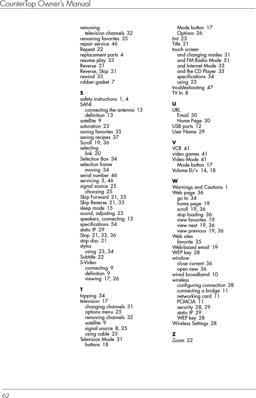 CounterTop Owner’s Manual62removingtelevision channels 32renaming favorites 35repair service 46Repeat 22replacement parts 4resume play 33Reverse 21Reverse, Skip 21rewind 33rubber gasket 7Ssafety instructions 1, 4SANIconnecting the antenna 13definition 13satellite 9saturation 23saving favorites 35saving recipes 37Scroll 19, 36selectinglink 20Selection Box 34selection framemoving 34serial number 46servicing 3, 46signal source 25choosing 25Skip Forward 21, 33Skip Reverse 21, 33sleep mode 15sound, adjusting 23speakers, connecting 13specifications 54static IP 29Stop 21, 33, 36stop disc 21stylususing 23, 34Subtitle 22S-Videoconnecting 9definition 9viewing 17, 26Ttapping 34television 17changing channels 31options menu 25removing channels 32satellite 9signal source 8, 25using cable 25Television Mode 31buttons 18Mode button 17Options 26tint 23Title 21touch screenand changing modes 31and FM Radio Mode 51and Internet Mode 33and the CD Player 33specifications 54using 23troubleshooting 47TV In 8UURLEmail 30Home Page 30USB ports 12User Name 29VVCR 41video games 41Video Mode 41Mode button 17Volume Ð/+ 14, 18WWarnings and Cautions 1Web page 36go to 34home page 19scroll 19, 36stop loading 36view favorites 19view next 19, 36view previous 19, 36Web sitesfavorite 35Web-based email 19WEP key 28windowclose current 36open new 36wired broadband 10wirelessconfiguring connection 28connecting a bridge 11networking card 11PCMCIA 11security 28, 29static IP 29WEP key 28Wireless Settings 28ZZoom 22