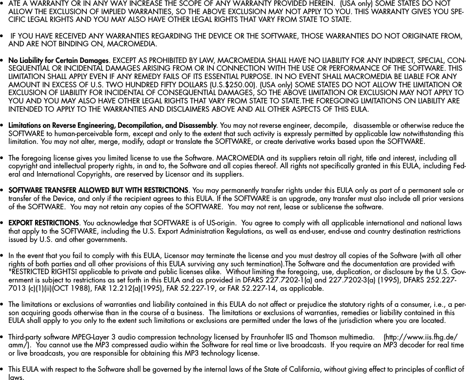 • ATE A WARRANTY OR IN ANY WAY INCREASE THE SCOPE OF ANY WARRANTY PROVIDED HEREIN.  (USA only) SOME STATES DO NOT ALLOW THE EXCLUSION OF IMPLIED WARRANTIES, SO THE ABOVE EXCLUSION MAY NOT APPLY TO YOU. THIS WARRANTY GIVES YOU SPE-CIFIC LEGAL RIGHTS AND YOU MAY ALSO HAVE OTHER LEGAL RIGHTS THAT VARY FROM STATE TO STATE.•  IF YOU HAVE RECEIVED ANY WARRANTIES REGARDING THE DEVICE OR THE SOFTWARE, THOSE WARRANTIES DO NOT ORIGINATE FROM, AND ARE NOT BINDING ON, MACROMEDIA.•No Liability for Certain Damages. EXCEPT AS PROHIBITED BY LAW, MACROMEDIA SHALL HAVE NO LIABILITY FOR ANY INDIRECT, SPECIAL, CON-SEQUENTIAL OR INCIDENTAL DAMAGES ARISING FROM OR IN CONNECTION WITH THE USE OR PERFORMANCE OF THE SOFTWARE. THIS LIMITATION SHALL APPLY EVEN IF ANY REMEDY FAILS OF ITS ESSENTIAL PURPOSE. IN NO EVENT SHALL MACROMEDIA BE LIABLE FOR ANY AMOUNT IN EXCESS OF U.S. TWO HUNDRED FIFTY DOLLARS (U.S.$250.00). (USA only) SOME STATES DO NOT ALLOW THE LIMITATION OR EXCLUSION OF LIABILITY FOR INCIDENTAL OF CONSEQUENTIAL DAMAGES, SO THE ABOVE LIMITATION OR EXCLUSION MAY NOT APPLY TO YOU AND YOU MAY ALSO HAVE OTHER LEGAL RIGHTS THAT VARY FROM STATE TO STATE.THE FOREGOING LIMITATIONS ON LIABILITY ARE INTENDED TO APPLY TO THE WARRANTIES AND DISCLAIMERS ABOVE AND ALL OTHER ASPECTS OF THIS EULA.•Limitations on Reverse Engineering, Decompilation, and Disassembly. You may not reverse engineer, decompile,   disassemble or otherwise reduce the SOFTWARE to human-perceivable form, except and only to the extent that such activity is expressly permitted by applicable law notwithstanding this limitation. You may not alter, merge, modify, adapt or translate the SOFTWARE, or create derivative works based upon the SOFTWARE.• The foregoing license gives you limited license to use the Software. MACROMEDIA and its suppliers retain all right, title and interest, including all copyright and intellectual property rights, in and to, the Software and all copies thereof. All rights not specifically granted in this EULA, including Fed-eral and International Copyrights, are reserved by Licensor and its suppliers.•SOFTWARE TRANSFER ALLOWED BUT WITH RESTRICTIONS. You may permanently transfer rights under this EULA only as part of a permanent sale or transfer of the Device, and only if the recipient agrees to this EULA. If the SOFTWARE is an upgrade, any transfer must also include all prior versions of the SOFTWARE.  You may not retain any copies of the SOFTWARE.  You may not rent, lease or sublicense the software.  •EXPORT RESTRICTIONS. You acknowledge that SOFTWARE is of US-origin.  You agree to comply with all applicable international and national laws that apply to the SOFTWARE, including the U.S. Export Administration Regulations, as well as end-user, end-use and country destination restrictions issued by U.S. and other governments.• In the event that you fail to comply with this EULA, Licensor may terminate the license and you must destroy all copies of the Software (with all other rights of both parties and all other provisions of this EULA surviving any such termination).The Software and the documentation are provided with &quot;RESTRICTED RIGHTSî applicable to private and public licenses alike.  Without limiting the foregoing, use, duplication, or disclosure by the U.S. Gov-ernment is subject to restrictions as set forth in this EULA and as provided in DFARS 227.7202-1(a) and 227.7202-3(a) (1995), DFARS 252.227-7013 (c)(1)(ii)(OCT 1988), FAR 12.212(a)(1995), FAR 52.227-19, or FAR 52.227-14, as applicable. • The limitations or exclusions of warranties and liability contained in this EULA do not affect or prejudice the statutory rights of a consumer, i.e., a per-son acquiring goods otherwise than in the course of a business.  The limitations or exclusions of warranties, remedies or liability contained in this EULA shall apply to you only to the extent such limitations or exclusions are permitted under the laws of the jurisdiction where you are located.  • Third-party software MPEG-Layer 3 audio compression technology licensed by Fraunhofer IIS and Thomson multimedia.    (http://www.iis.fhg.de/amm/).  You cannot use the MP3 compressed audio within the Software for real time or live broadcasts.  If you require an MP3 decoder for real time or live broadcasts, you are responsible for obtaining this MP3 technology license.• This EULA with respect to the Software shall be governed by the internal laws of the State of California, without giving effect to principles of conflict of laws.