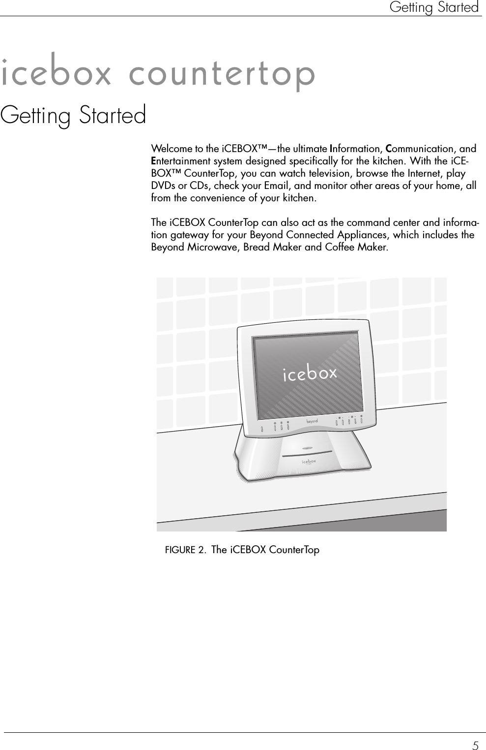 5Getting StartedGetting StartedWelcome to the iCEBOX™—the ultimate Information, Communication, and Entertainment system designed specifically for the kitchen. With the iCE-BOX™ CounterTop, you can watch television, browse the Internet, play DVDs or CDs, check your Email, and monitor other areas of your home, all from the convenience of your kitchen.The iCEBOX CounterTop can also act as the command center and informa-tion gateway for your Beyond Connected Appliances, which includes the Beyond Microwave, Bread Maker and Coffee Maker.  FIGURE 2. The iCEBOX CounterTopicebox
