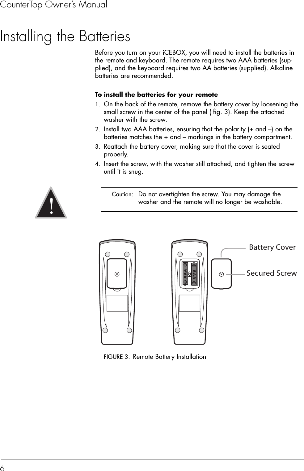 CounterTop Owner’s Manual6Installing the BatteriesBefore you turn on your iCEBOX, you will need to install the batteries in the remote and keyboard. The remote requires two AAA batteries (sup-plied), and the keyboard requires two AA batteries (supplied). Alkaline batteries are recommended.To install the batteries for your remote  1. On the back of the remote, remove the battery cover by loosening the small screw in the center of the panel ( fig. 3). Keep the attached washer with the screw.2. Install two AAA batteries, ensuring that the polarity (+ and –) on the batteries matches the + and – markings in the battery compartment.3. Reattach the battery cover, making sure that the cover is seated properly.4. Insert the screw, with the washer still attached, and tighten the screw until it is snug.FIGURE 3. Remote Battery Installation Caution:  Do not overtighten the screw. You may damage the washer and the remote will no longer be washable.!Secured ScrewBattery Cover