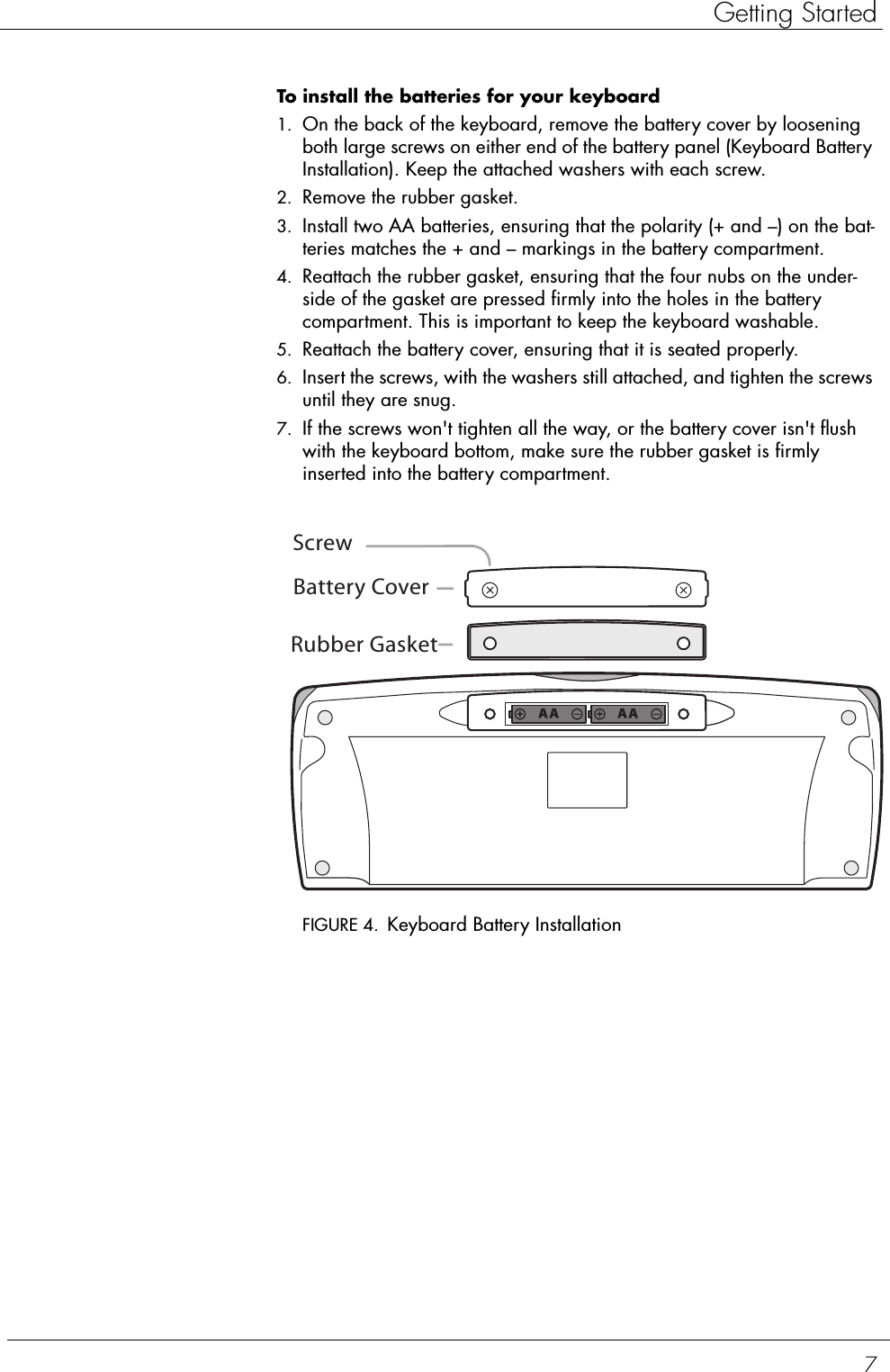 7Getting StartedTo install the batteries for your keyboard  1. On the back of the keyboard, remove the battery cover by loosening both large screws on either end of the battery panel (Keyboard Battery Installation). Keep the attached washers with each screw.2. Remove the rubber gasket.3. Install two AA batteries, ensuring that the polarity (+ and –) on the bat-teries matches the + and – markings in the battery compartment.4. Reattach the rubber gasket, ensuring that the four nubs on the under-side of the gasket are pressed firmly into the holes in the battery compartment. This is important to keep the keyboard washable. 5. Reattach the battery cover, ensuring that it is seated properly.6. Insert the screws, with the washers still attached, and tighten the screws until they are snug.7. If the screws won&apos;t tighten all the way, or the battery cover isn&apos;t flush with the keyboard bottom, make sure the rubber gasket is firmly inserted into the battery compartment.FIGURE 4. Keyboard Battery InstallationRubber GasketBattery CoverScrew