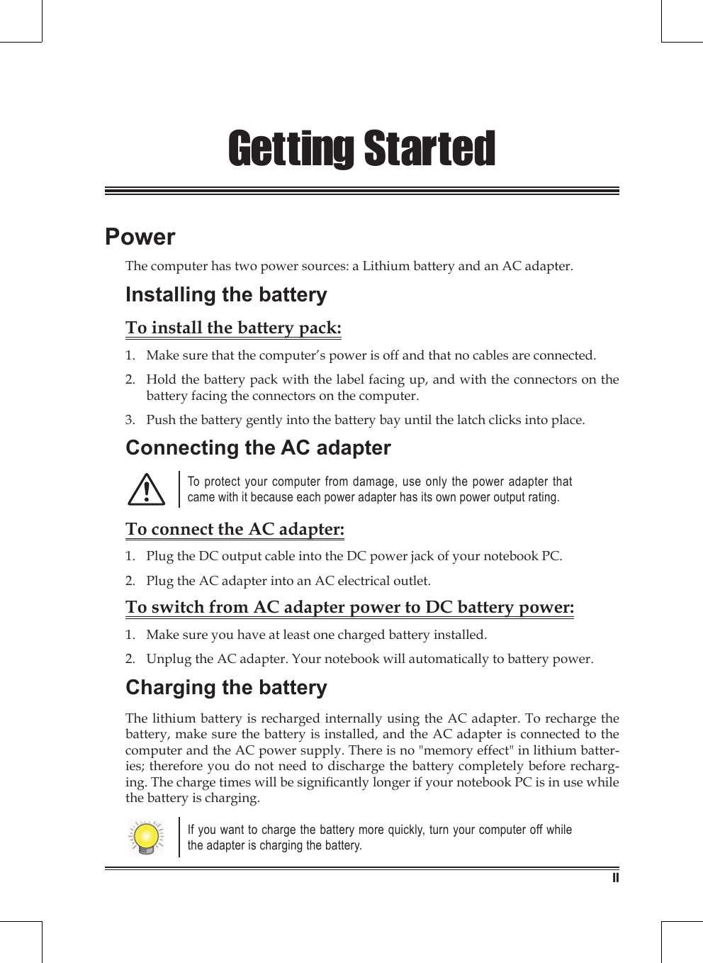 11Getting StartedPowerThe computer has two power sources: a Lithium battery and an AC adapter.Installing the batteryTo install the battery pack:Make sure that the computer’s power is off and that no cables are connected.Hold the battery pack with the label facing up, and with the connectors on the battery facing the connectors on the computer.Push the battery gently into the battery bay until the latch clicks into place.Connecting the AC adapterTo protect your computer from damage, use only the power adapter that came with it because each power adapter has its own power output rating.To connect the AC adapter:Plug the DC output cable into the DC power jack of your notebook PC.Plug the AC adapter into an AC electrical outlet.To switch from AC adapter power to DC battery power:Make sure you have at least one charged battery installed.Unplug the AC adapter. Your notebook will automatically to battery power.Charging the batteryThe lithium battery is recharged internally using the AC adapter. To recharge the battery, make sure the battery is installed, and the AC adapter is connected to the computer and the AC power supply. There is no &quot;memory effect&quot; in lithium batter-ies; therefore you do not need to discharge the battery completely before recharg-ing. The charge times will be signicantly longer if your notebook PC is in use while the battery is charging.If you want to charge the battery more quickly, turn your computer off while the adapter is charging the battery.1.2.3.1.2.1.2.